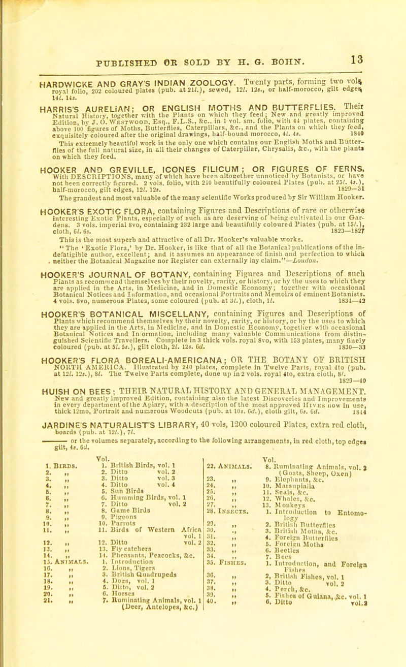 HARDWICKE AND GRAY S INDIAN ZOOLOGY. Twenty parts, forming two vol* roy.il folio, 202 coloured plates (pub. at 21/.), sewed, 12/. 12j., or half-morocco, gilt edge% lit. HARRIS'S AURELIAN; OR ENGLISH MOTHS AND BUTTERFLIES. Tlieit Natural History, together v. itli the Plants on vliich tlicy feeil; New and (ireatly improved Edition, by J. &lt;). Westwood. Esq., F.L.S., Sc.. in 1 vol, sni. folio, with 41 plates, containing above loo figures of Moths, Buttertlies, Caterpillars, Sc., and the Plants on which tliey feed, eiijuisitely coloured after the original drawings, half-bound morocco, il. U. 1340 This extremely beautiful work is the only one which contains our English Moths and Butter- flies of the full natural size, in all their changes of Caterpillar, Chrysalis, Sic, with the plantj on which they feed. HOOKER AND GREVILLE, ICONES FILICUM ; OR FIGURES OF FERNS, With DESCRIPTIONS, many of which have been altoeether unnoticed by Botanists, or have not been correctlv ii'_'ured. 2 vols, folio, with 210 beautifully coloured Plates (pub. at 23/. 4*.), half-morocco, gilt edges, 12/. 12». 1829—31 The grandest and most valuable of the many scientific Works produced by Sir 'WiUIam Hooker. HOOKER'S EXOTIC FLORA, containing Figures and Descriptions of rare or otlierwisa interesting Exotic Plants, especially of such as are deserving of being ctilrivated i;i our Gar- dens. 3 vols, imperial 8vo, containing 232 large and beautifully coloured Plates (pub. at 15/.), cloth, 6/. Oj. 1823—182r This is the most superb and attractive of all Dr. Hooker's valuable works. I'lie ' Exotic Flora,' by Dr. Hooker, is like that of all the Botanical publications oftliein- defatigible author, excellent; and it assumes an appearance of linish and perfection to wlucik . neithe^r the Botanical Magazine nor Register can externally lay claim.—Xout/oii. HOOKER'S JOURNAL OF BOTANY, containing Kgures anil Descriptions of sncli Plants as recomn:end themselves by their novelty, rarity, or Iiistory, or by the uses to which they are applied in the Arts, in Medicine, and in jjnmeslic Economy; to^'etlier witli occasional Botanical Notices and Information, and occasional Portraits and Memoirs ol eminent Botanists. 4 vols. 8vo, numerous Plates, some coloured (pub. at 3/.), cloth, 11. 1831—13 HOOKER'S BOTANICAL MISCELLANY, containing Fignres anil Descriptions of Plants which recommend themselves by their novelty, rarity, or history, or by the uses to which they are applied in the Arts, in Medicine, and in Domestic Economy, together with occasional Botanical Notices and In'ormation, including many valuable Communications from distin- guished Scientific Travellers. Compiete in 3 thick vols, royal 8vo, with 163 plates, many finely coloured (pub. at 5i. 5j.), gilt cloth, 2/. 12s. 6U. 1830—33 HOOKER'S FLORA BOREALI-AMERICANA; OU THE BOTANY OF BRITISH NORTH AMERICA. Illustrated by 210 plates, complete in Twelve Parts, royal 4to (pub. at 12/. 123.), 8/. The Twelve Parts complete, done up in2 vols, royal 4to, extra cloth, 8/. 1829—40 HUlSH ON BEES; THEIR N.\TURAL HISTOUY AND GENER.\L MANAGEMENT. New and greatly improved Edition, contaiiiing_ also the latest Discoveries and Improvements in every department ofthe Apiary, with a dcacription of the most approved Hives now in use, thick 12mo, Portrait and numerous Woodcuts (pub. at IQs. Ct/.), cloth gilt, (ij. (iti. isu JARDINE'S NATURALIST'S LIBRARY, iO vols, 1200 coloured Plates, extra red clotli. boards (pub. at 12/.), 71. ■ or the volumes separately, according to the following arrangements, in red cloth, top edges gUl, It. td. 1.] 2. 3. 4. 6. S. 7. 8. 9. 10. 11. 12. ■ 3. 14. li. . IC. 17. 18. 19. 20. 31. Vol. 1. British Birds, vol. 1 2. Ditto vol. 2 3. Ditto vol. 3 4. Ditto vol. 4 5. Sun Birds C. Huniniing Birds, vol. 1 7. Ditto vol. 2 8. Game Birds 9. Pigeons 10. Parrots 11. Birds of Western Africa vol. 1 12. Ditto vol. 2 13. Fly catchers 14. Pheasants, Peacocks, &amp;c. 1. Introduction 2. I.iims, Tigers 3. British Uuadrupcds 4. Dogs, vol. 1 5. Ditto, vol. 2 0. Horses 7. nunilnating Animals, vol. 1 (Deer, Antelopes, &amp;c.) 22. AKIM.VLS. 23. „ 24. „ 23. „ 20. ,, 27. ,, 28. IkseCT.S. 29. „ 30. ., 31. „ 32. 33. ,, 34. ,, 3fi. FlSHCS. •10. 37. „ 38. „ 39. „ 40. „ Vol. Ruminating Animals, vol. % (Goats, Slieep, Oxen) Elephants, &amp;c. Marsupialia Seals, Sic. Whales, Sc. M onkeys Introduction to Entomo- logy British Bntlci-nies Brilish Moths, S:c. Foreisn Bulterlllea Foreign Motlia Beetles Ileus Introduction, and Forclga Fishes Briii.ih Fishes, vol. 1 Ditto vol. 2 Perch, &amp;c. Fishes of Qul.tna, ic. vol. 1 Ditto TOl.a