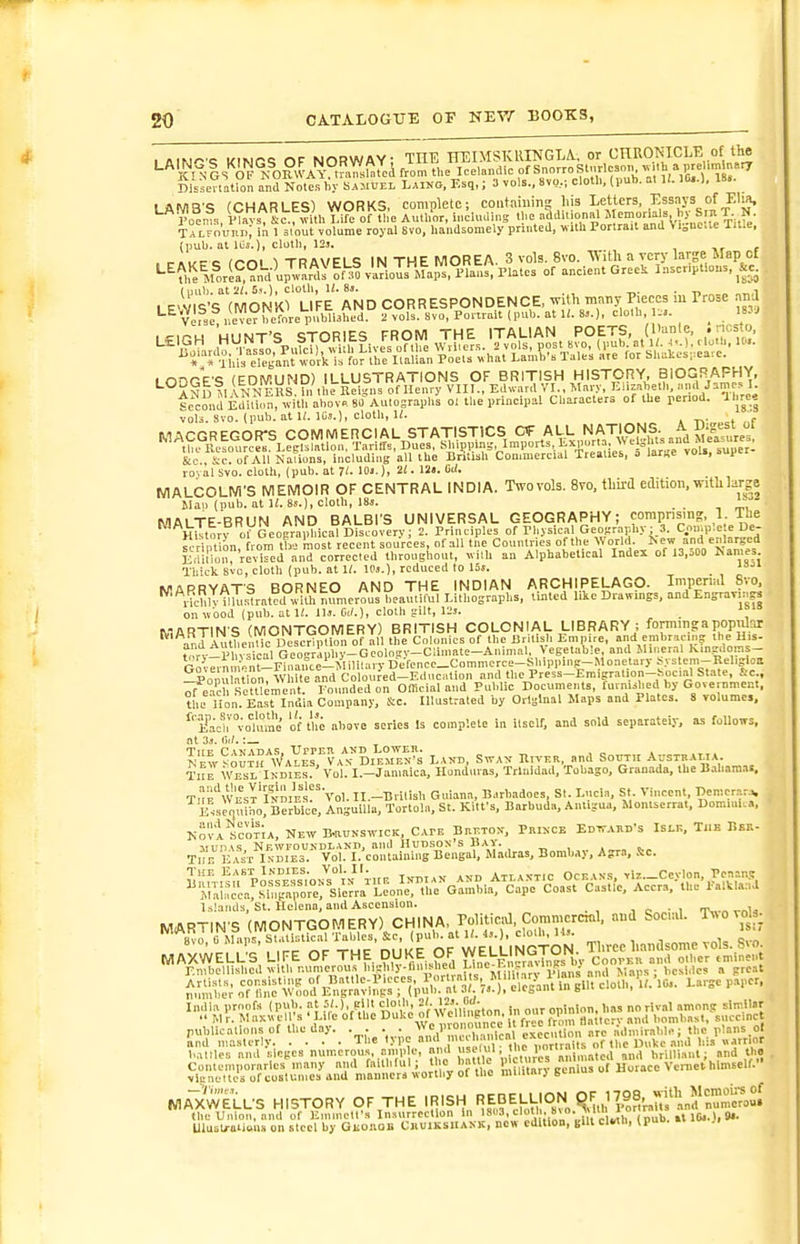 1 tifjr^'i KlNr<; OF NORWAY; THE irEIMSKRINGTA. or CHRONICLE of the ^'^'^Pnls'^iF°^0?WAY°.mn»fJtcA from t„e Icelandic of SnorroS.vrloson J 'm n .rr Disieaation and Notes by Samtjel Laino, Esq,; 3 vols., 8vo,; clotl., (pub. m K. 10,.). 18.. LAMB'S (CHARLES) WORKS, complete; coiitaiuins his ^.f^J^ffJ-'S* roo^.. m , Sc:^Tuh Life of the Author, iMchuling »f^ Talfouki); in 1 3iout volume royal 8vo, liaiidsoniely printed, wilh Portrait and Vi„nc.ce li^.e, (pub. at iOs.), clotb, 12s. f . ,-..,rre inni 1 THAVELS IN THE MOREA. 3 vols. 8vo. With a very lai-ge Map of ^^^^\VJ:°h\J.^.f'^.^hF.^^^^^^^ of ancient GrceS Inscriptions, ^^e. (mil) a.t'2l,5i.), cloth, U. 83. ^. . -n i LE'VIS'S (MONKl LIFE AND CORRESPONDENCE, ^vilh many Pieces m Prose nna Vetse i.evcTbernre pnbliJh^^^ 2 vols. Svo, Ponrait (pub. at li. 8j.), cloth, 1... _ 183J lODGE'S (EDMUND) ILLUSTRATIONS OF BRITISH HISTORY, BIOGRAFHY, ANi) MANN Ens il/tl'e Reigns of Henry VIII.. Edw.ird VI., Mary, ^I'f,';='lb-'f Second Edition, tvith abov« 80 Autographs ol the principal Characters of the period, il re| vols. Svo. (pub. at It. IOj.), cloth, U. . - MACGREGOR^ COMMERCIAL STATISTICS CT AI^L NATI^^^^^^^^ II,. Resources. Legislation, Tariffs, Dues, shipping. Imports, l.xp .rta. Wa, U^^^^^^ &c . ic. of All Nations, including all the British Con.mercwl Treaties, o lari,e vou, sup roval svo. cloth, (pub. at 71. 10>.), 21. Ul. Cii. MALCOLM'S MEMOIR OF CENTRAL INDIA. Two vols. Svo, UiM etlition. with lar-e tlan (pub. at U. 8s.), cloth, 18s. _ MALTE-BRUN AND BALBl'S UNIVERSAL GEOGRAPHY; corapnsins, 1. Tue History of GeoBraphical Discovery; 2. Principles of Physical Gewraphy; 3. Comp'.e e De- scri t'on from tte most recent sources, of all tne Countries of the World. ^ ew and enlarged Ertirionre' id and corrected throughout, vilh an Alphabetical Index of 13,500 ^araes Thick svo, cloth (pub. at 11. IPs.), reduced to 16». _ MAPRYAT'S BORNEO AND THE INDIAN ARCHIPELAGO. Imperinl Svo. ■^ Hchh iiluslrat^d with numerous beautiful Lithographs, tinted like Dravvmgs, and EngraTing| on ubod (pub. at 1/. lis. Ci/.), cloth gilt, 12!. MARTINS (MONTGOMERY) BRITISH COLONIAL LIBRARY ; forming a populrj and AiUhenUc Desc^lXi of all the Colonics of the Brilisb Empire, and embracing the His- ?,?rv-l'ln^ical Georiphy-Geolni!v-Climate-Animal, Vegetable, and Mii.eral Kingdoms- Go v;Tnm»n Fin ^^^^^^^^ £f onu ation, W lie and Coloured-Education and the Press-Emigration-hocial State, £ic., ;feTl SetllimVnt Founded on Offlcial and Public Documents, furnished by Government. ?hrnon. Ea.st India Company, Sc. Illustrated by Original Maps and Plates. 8 volume., ^'E^'aclrvoUime of the above scries Is complete in itself, and sold separately, as follows, tSy^i^iTw.Yll^^\lhZ^rs LA.n, SWAV RtvKa, and South Avstbama TnJwESL Indies. ' Vol. I.-Jamaica, Honduras, Trinidad, Tobago, Granada, the Bahamas, TuF'^WEsVivmEsf^Vol. II.-Brilish Gniana, Barbadocs, Sl. Lucia, St. Vincent, Demcrara. Llsenuino, BeJbice, Anguilla, Tortola, St. Kitfs, Barbnaa, Antigua, Montserrat, Domini-,, Nov! ScotIa, New B-auKswicK, Caee BnETox, Prince Edtv.vivd's Islk, The Bbe- ■\iiinvs Newfoundland, and iluDSON's Bay. « , . y Uv ismsl Vol. I. containing Bengal, Madras, Bombay, Ayra. J:c. Islands, St. Helena, and Ascension. , o • i rr„.„ ^^u i;^:; ^?^^;r;^So^'iSviJ:^nip™v'S:^ ^-■^^ India proofs (piib. at ?'•). pi|t cloth 2'- ^?s. j-rf- . ,„ „„ ^jval among similar M r. M nxvvel s Life of the ^uke of V\ el ng on , ^ bombast, succmct ptibUcalionsof theday. . . . . ,f^M Lnd ntasterly The type 'i''; 'ai,s the Duke and his viarrior battles and sieges numerou.s, amp e, and • J'j'^j;;?, ,,Med and brilliant; and th» . ^{;^:^^i:}'^^I^S::^L:T.!:::^^io^7 »? te i;ui\.ary gemus of Horace Veniet himself. MA~XWELLS HISTORY OF THE I^SH nEDELUON 17^^^^