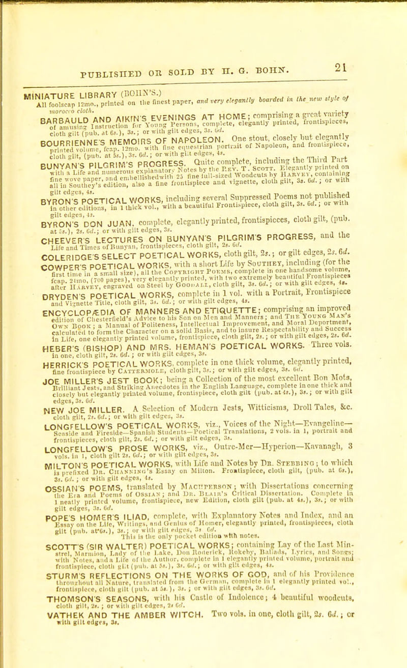 cloth Bill (pul). .11 Cj.)i or v.ilh gilt edges, as. W. , , . , n ROURRIENNES MEMOIRS OF NAPOLEON. One stout, closely Imt elesjintly ^°rVi^tei vo^un.c. fcrp. lTn7o^^ v^^^ e.|ue..rlan porloit of Napoleon, and front..pie&lt;:e. ?lolh gilt, {pol,: at W.; or ^v■ll. gl.t e.lgcs, i,. D!iwviN-c: Pit r-B&gt;M'S PROGRPSS. Quite complete, mcUulmj the Timd P.irt BUNYANS PILCaHllVlb r , p' t. Scott. ElcK.inllv printed on ylth a Life »nd jfi' ,'rBne luI -si'ifl Woodcuts l.y JUnvEV, conlalning RvnnN^i^VoFTICAL V/ORKS, including several Suppressetl Poems not pnUislied ^^ln° he?edi°o^I'?n nhie°vo?.r with a beaS.ifal Proutl»piece, cloth B.lt, 3,,. Od.; or wlh BY^RON^s'dON JUAN, complete, elegantly printed, frontispieces, cloth gilt, (ptil). at :s.), 2j. M.; or Willi gilt edges, 3.1. CHEEVERS LECTURES ON BUNYANS PILGRIM'S PROGRESS, and the Life and Times of lUmyaii, frontispieces, cloth gill, 25. COLERIDGE'S SELECT POETICAL WORKS, cloth gilt, 2j.; or gilt edges i-OWPPR'S POETICAL WORKS, with n sliort Life by Soutiiey, including (for the fl!!, fin.e 1,1 a small se) all the Copyiur.HT Poems, complete in one hand.sonie yoh.me, fcan iTmo rn'^pageV) V ' ele=a,,^ uilh Uvo extremely beant fol Fionlispiece. Sut HTj^^iy, engraved on Steel by Gooi.AM, cloth gilt, 3&lt;. Oil.; or «llh gill edges, 4.. DRYDEN'S POETICAL WORKS, complete in 1 vol. with a Portrait, rroiitispiece and Vi -nctte Title, cloth gilt, 3... dl.; or wilh gilt edges, 4j. ENCYCLOP/EDIA OF MANNERS AND ETIQUETTE; compnsiug an improved ^ ediUo-rroVCl^.^erlleld's Advice lo his Son on Jlen and Manners; T''-^^'^^^^f Own Book ■ a Manual of Politeness, Inlellccli.al Improvement, and Moral Deportment, calculale.l to form the Character on a solid liasi.^ and to insure Kespectabil.ty an.l i'dcccs.. in Life one elegantly printed volume, frontispiece, cloth gilt, 2,.; or «ilh gilt edges, 2j. M. HEBER S (BISHOP) AND MRS. HEMAN S POETICAL WORKS. Three vols. in one, cloth gilt, 2s. Od.; or vk ith gilt edges, 3.1. HERRICK'S POETICAL WORKS, complete in one tliiclc volume, elegantly printed, fine fronlispiece by CATiEaJtOLE, clolligilt, 3,&lt;.; or wllli gilt edge.i, 3j. lid. JOE MILLER'S JEST BOOK; heing a Collection of the most excellent Bon Mots, lirilliant Jest5,and Strikln-,-Anecdotes in the English Language, complete in one thick and closely but elegantly printed volume, frontispiece, cloth gilt (pub. atlJ.), 3».; or with gilt edges, 3s. Cc/. NEW JOE MILLER. A Selection of Modern Jests, Witticisms, Droll Talcs, &amp;c. cloth gilt, is. IW.; or with gilt edges, 3.'. LONGFELLOW'S POETICAL WORKS, viz., Voices of the Night—T^vangelinc— Seaside and l-ircsldc-Spanish Sludents-Poelical Translations, 2 vols, in 1, portrait and frontispieces, cloth gilt, 2s. 0&lt;;.; or with gilt edges, 3.i. LONGFELLOW'S PROSE WORKS, viz., Outre-Mcr—Hyperion—Kuvanagh, 3 vols, in 1, cloth gill 2s. 0&lt;/.; or wllli gilt edges, 3,i. jujll-j-QN'S POETICAL WORKS, wiUi Life and Notes by Pn. Stehhino ; to which is prefixed Dn. Cu.tNMNn's Essay on Milton. Fro»tisplece, cloth gilt, (pub. at Gs.), 3s. C'/. ; or with gilt edges, \$, OSSIAN'S POEMS, translated hy JfACiirKnsnN; with Dissertations cmiccrning the Eia and Poems of Ossian; and i)n. Blair's Critical Dissertation. Complete in J neatly printed volume, frontispiece, new Edition, cloth gilt (pub. at 4s.), 3.i.; or wllh gilt edges, dd. POPE'S HOMER'S ILIAD, complete, with Tl.vplanatory Notea and Index, and an Essay on the Llle, Wiiling.H, and Ocnlu.s of Homer, eleg.lnlly piinlcd, frontispieces, clolll gilt (pnb. at-Gs.), 3s.; or with gilt edges, 3s Ci). 1 (lis Is till: only pocket edilloli with notes. SCOTT'S fSIR WALTER) POETICAL WORKS; containing Lay of the Last Min- strel, Mnnninn, Ladv of llic Lake. Don Uoderlck, Itokchy, llaliads, Lyrics, and Sonssj with Notes, aiida Li'fc of the Author, coiiiplcle in 1 elegantly printed volume, portrait and frontispiece, cloth gl.t (pub. at f».), 3j. (til.; or with gill edges, 4.i. STURM'S REFLECTIONS ON THE WORKS OF GOD, and of his Providenci) Ihrouahnut all Nature, Iriiiislaled from the Cii rm.m, complete In 1 elegantly printed vol., frontispiece, cloth gill (pub. at .'.&lt;.), 3s. ; or witli gilt edges, 3j. G(;. THOMSON'S SEASONS, with Ills Castle of Indolence; i beautiful woodcuts, cloth gilt, 2». ; or w itli gilt edges, 2* G'l*. VATHEK AND THE AMBER V/ITCH. Two vols, in one, cloth gilt, 2*. OJ.; ct with gilt edges, 34.