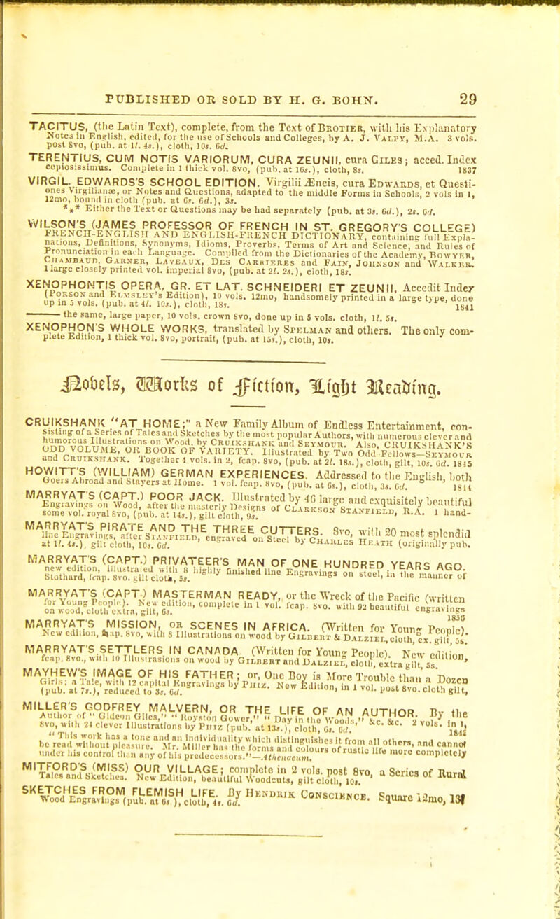 TACITUS, (tlie Latin Text), complete, from the Text of Brotieb, with liis Explanatory Notes 111 English, cdilcil, for the use of Schoob and Colleges, by A. J. Vali'Y, M.A. 3 vols, post Svo, (pub. at K. 4s.), clolli, lOj. TERENTIUS, CUM N0TI3 VARIORUM, CURA ZEUNII, cura Giles; acced. Index coiiios;ssliuus. Complete in I tliick vol. Svo, (pub. at IGj.), cloth, Sj. 1837 VIRGIL. EDWARDS S SCHOOL EDITION. Virgilii iEneis, cura Edwards, et Qnesti- ones Virjtiliaiia;, or Notes and aueslions, adapted to the middle Forms in Schools, 2 vols in 1, 12mo, bound in cloth (pub. at C». Cui.), 3j. *»* Either the Text or aueslions may be had separately (pub. at 3j. 6d.), 2«. W. i^ronunciation ni eai h Language. Conuiiled from the Diclionarics of the Academy, Howyeb, CiiAMB.tun Gakner, L.vveaux, Des Ciriuehes and Fain, Joiikson and Waikeju llarge closely piiuleil vol. imperial Svo, (pub. at 21. 2s.), cloth, IBi. XENOPHONTIS OPERA, GR. ET LAT. SCHNEIDERI ET ZEUNII, Acccdit Inder ,\i,'?I'^r°''f1 i-:sLEY's Edition), 10 vols. 12mo, handsomely printed in a large type, done up in 5 vols. (pub. at 4?. lOj.), cloth, ISt. a ^r, ^^^^ the Kamc, large paper, 10 vols, crown Svo, done up in 5 vols, clotli, U. !s. XENOPHON S WHOLE WORKS, translated by Spklman and otliers. The only com- plete Edition, 1 thick vol. Svo, portrait, (pub. at loj.), cloth, l(lj. iSobels, SSRorlis of ^{ptcti'oiT, %i^\)t 2Ilcnlitng. CRUIKSHANK AT HOME; a New Family Album of Endless Entertainment, con- «d°Cn° KYfi'A'^vK^'Vr 1^'' °/ yAHIETY. Illustr'are by^V^o Odd'F':.i's-'J^t.'^o''u^ and CnuiKsHANK. Together 4 vols, in 2, fcap. svo, (pub. at 21. ISs.), cloth, gilt, 10s. erf. ISJS some vol. roval Svo, (pub. at Us ), gilt cloth 9s °ta>field, H.A. 1 hand- *l!!,?I^X;f u^^^'^fTcf s^^,?t7El^^„Tia5'ci^on%VeV,<?- 8vo. with 20 most splendid atlM.:), gilt cloth, los.M. ' '''^'^ Steel by Chaules Heath (originally pub. MARRYATS (CAPT.) PRIVATEER'S MAN OF ONE HUNDRED YEAR-^ Aro Su[li^d\'lc.;p:'il'f^ill'clot'i','..^. EB^i.rg^ri?c^e?i.rflf^'!„=a,i°r'^? MARRYATS (CAPTO MASTERMAN READY, or the Wreck of the Pacific (written on^'rrcforc'.!;a,'^,ru,Ss.'''°''' ' beautiful enS.,_g MARRYATS MISSION, or SCENES IN AFRICA fWrilton fn,. Vn„v,- t.„ i\ New edi,io,, S,..p. svo, wit'li S I.luMrations^on wood .•Gl'^nEiSL.^^^ MARRYAT'S SETTLERS IN CANADA (Written for Youn Pconle) N,'w p.liiinn' fcap. svo., with 10 Ilhis.r.asions on wood by G,LB£nT and Dalziee c1o?I? «tra MAYHEWS IMAGE OF HIS FATHER ; or. One Boy is More Trouble than'a'Do7rn aJu^.^t i;.';,';eJ^c'//i'j'^^'e5.^'^'^^'^'^ ^-o. ' voi^p'i^tr.'c^ot^'iift '^A^u^io?of^S,!^ile'?,^^.^agoweT^ By Svo.with 2.cleverIlluHtrationsbyPn,z (pub.\t 13.. )^ cloll,%I o,/ ' ^^^^^!^^i.Zt^!J^J^:S!^^^^\^''- « series Of W ^''SJ^.'^ri^^i?,?,,^\;^^^^^^ fl ™k C,i,sciknce. Square iUmo. 13|