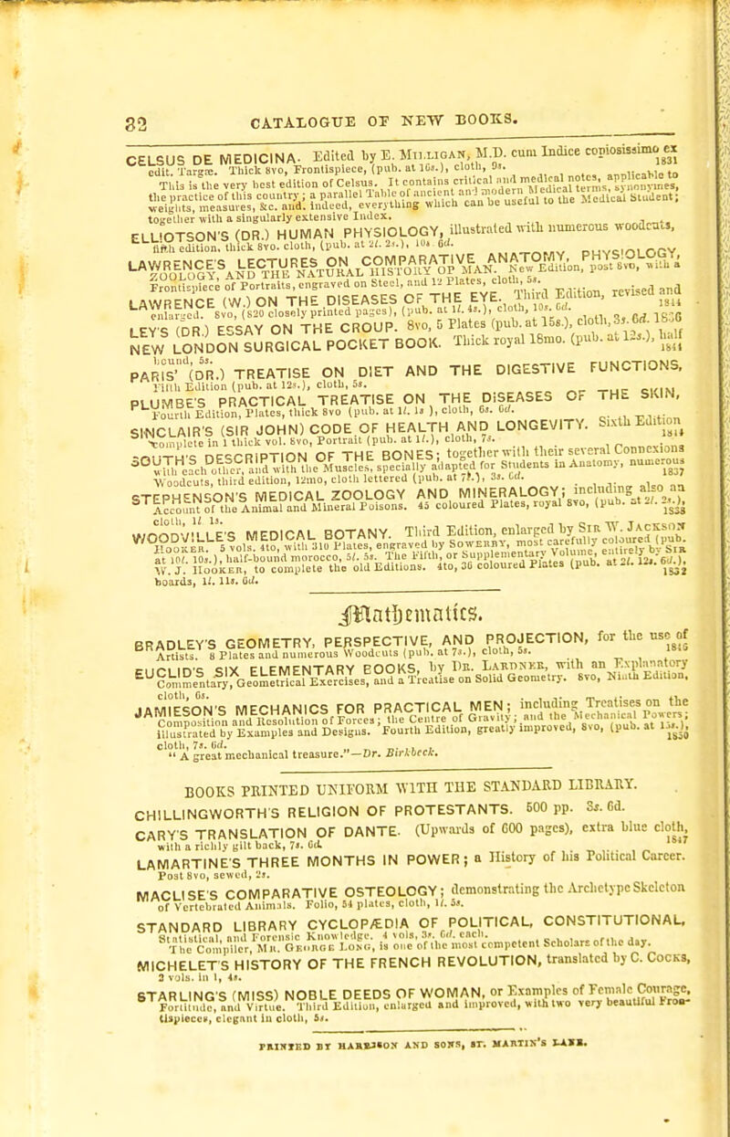 CELSUS DE MEDICINA. Edited by E Mn ligan M.D. cum Indice copiosissimo ex edit Tarrc. Thick 8vo, Frontispiece, puh. at l(iJ.)> cloth, Oi. ,• Tl,l i th very best edition of Ce.sus. It contains critical .nd .f'^Vu ~s. tl,e practice of this country ; a parallel Table of weigiits, measures, Sic. and. indued, everytliing which can be useiai lo luc ..v. together with a sint'ularly extensive Index. ,n„„». ELUOTSON'S (DR.) HUMAN PHYSIOLOGY, iUustiated with immercus ^n°,TdiUon, thick 8V0. cloth, (pub. at 2,.), lo. 6U. ^, ,^^,„^ ouvciiOLOGY ironf?= ,?ece of Portraits, engraved on Steel, and 1. Plates cloth S.. LAWRENCE (W.) ON THE DISEASES OF THE EYE Ihii^ EcWion, reused aittl cnU,ru Svo, (S20 closely printed pages), (pub. at U.is.), cloU, 10, Cri. ipy'^ DR) E'^SAY ON THE CROUP. 8vo, 5 Plates (pub. at 158.), cloth,35 6rf. Ifc.G NEW LONDON s3rG^Il POCKET BOOK. Thick royal 18mo. (pub. at U.). half PAms'(DR.) TREATISE ON DIET AND THE DIGESTIVE FUNCTIONS. liilU Edition (pub. at 12...), cloth, 5s. PLUMBES PRACTICAL TREATISE ON THE DISEASES OF 1 HE SKIN, '^'-Vourth EditiorrlatJS^ thick 8vo (pub. at i;. 1. ), cloth, 0,. Cc/. SINCLAIR'S (SIR JOHN) CODE OF HEALTH AND LONGEVITY. Suth Edit n Vomulele in 1 Ibick vol. Svo, Portrait pub. at U.), cloth, 7.. -«T°Tuc nPQrniPTlON OF THE BONES: together with their several Conuexiona -°V^nfc,Po^fe?a!rdT.l??,'^..e%XC^^^^^^^ Woodcuts, third edition, 121H0, cloth lettered (pub. at ,M, 31. l-ii. _ csTEPM^NSON'S MEDICAL ZOOLOGY AND MINERALOGY; incl»a.ng abo aa ^^iccount of t Iniiral an^^^^^^ Poisons. 45 coloured Plates, royal Svo, (pub. :it 2/. ,.,r^]^n'-'/M I'p'c MFnlPAL BOTANY Third Edition, eclarped by Sir W. Jackson o,fEn^ol^l?,\ViUi .10 °lltes%n^^ by SowEnnv, most carefu ly - orued (pub it 10 l;.), half-bound morocco, 5/. .5,. The l.iflli, or ?in' ^■^'''i.'y ij. 6^ )^ ?V'. J. lIookER, to complete the old Editions. 4to, 30 coloured Plates (pub. at .1. lii. bJO^ boards, li. 111. Oii. i^nti)cmntits. BRADLEY'S GEOMETRY, PERSPECTIVE, AND PROJECTION, for the use of '^ Artiltl iPlaVeYand numerous Woodcuts (pub. at 7^.), cloth, 5,. ir^.c oiv CI ciuicNTAnv PODKS bv I'e. LARnNKE, with an Kxplanatory ^^?„V,Se^ntaf;!ie^o!s^taT;^r^iTes?S,?l'l'realIse on Solid Geometry. 6vo, NiaU. EdiUon. cloth, 73. Ijd. ., ^ T>- , I, ,  A great mcclianical treasure.—Dr. Birkbccir. BOOKS PRINTED UNIFORM WITH THE STANDARD LIBRARY. CHILLINGWORTHS RELIGION OF PROTESTANTS. 500 pp. Ss.Gi. GARY'S TRANSLATION OF DANTE. (UpwaiJs of GOO pages), extra blue cloth with ariclily (;ilt back, 7J. 0(1. LAMARTINE'S THREE MONTHS IN POWER; a History of his Political Career. Post 8vo, sewed, 2j. MACLISES COMPARATIVE OSTEOLOGY; demonstrating the .VrchclypcSkeleton of Vcrtebraled Animals. Folio, 5.1 plates, cloth, U. 3,i. STANDARD LIBRARY CYCLOP/EDIA OF POLITICAL, CONSTITUTIONAL. o:^^^he^Z';:ompetcn. Scholars of the day MICHELET'S HISTORY OF THE FRENCH REVOLUTION, translated by C. Cocks, 2 vols, in 1, 4.1. STARLING'S (MISS) NOBLE DEEDS OF WOMAN, or Examples of Fcintale Conragc. ®^Forat\ul?, and Vinui Vl^^ I Impioved, with two very beauUftll Iror tUpieccp, clcgnnt iu cloth, raxNXES nr hah»3«ox and sons, ar. martis's xavs.