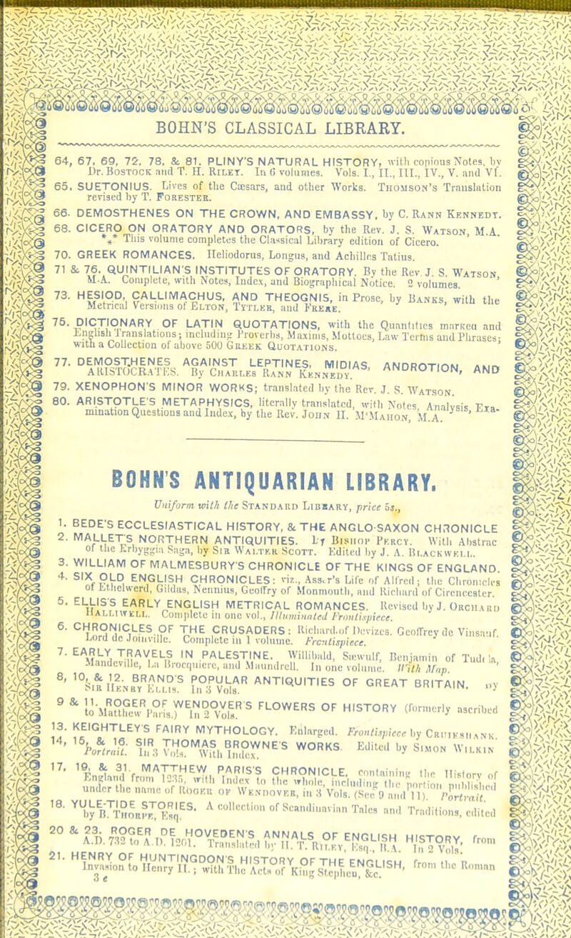 64, 67, 69, yd. 78, S: 81. PLINY'S NATURAL HISTORY, wiUi copious Motes, l)v . i>r- BosTOCK and T. H. Rilet. In (i voluHies. Vols. I., II., III., IV., V. and VI. ^'i't^ 65. SUETONIUS. Lives of the CiEsars, and other Works. Thomson's Trauslalion •Jl'^°iX3 revised by T. Forestek. 66. DEMOSTHENES ON THE CROWN, AND EMBASSY, hy C. Rann Kennedy. 68. CICERO ON ORATORY AND ORATORS, by the Rev. J. S. Watson, M.A %* This volume completes the Classical Library edition of Cicero. 70. GREEK ROMANCES. Ileliodorus, Longus, and Achilles Tatius. 71 Si 76. QUINTILIAN S INSTITUTES OF ORATORY. By the Rev J. S. Watson M.A. Complete, with Notes, Indc.\, and Biographical Notice. 2 volumes 73. HESIOD, CALLIMACHUS, AND THEOGNIS, in Prose, by Banks, with the Metrical Versions of Elton, Tytleb, and Fre«e. >  75. DICTIONARY OF LATIN QUOTATIONS, with the Quantities marKca and ±.ii^hsh translations; mcludm^' Proverhs, .Maxims, Mottoes, Law Terms and Phrases- with a Collection ol above 500 Greek Quotations. ' 77. DEMOSTHENES AGAINST LEPTINES, MIDIAS ANDROTIOW Aiirv AIHSTOCRATKS. By Charles Rann Kennedv ANDROTION, AND 79. XENOPHON'S MINOR WORKS; transited by the Rev. J. S. Watson %5?§ ARISTOTLE'S METAPHYSICS, literally translated, with No'tes, Analysis Fla mmation Questions and lude.x, by the Rev. John IL M'Maiion, M.A. km 1. 2. BONN'S ANTIQUARIAN LIBRARY. Uniform mth ihe Standard Libbary, price is., BEDE'S ECCLESIASTICAL HISTORY, & THE ANGLO-SAXON CH:?0NICLE '^'^^'t^''^^,ANTIQUITIES. If Blsiior Percy. With Alistrac 01 the Li-byg-ia .'Jaga, by Sib Walter Scott. Edited by J. A. Blackwell. 3. WILLIAM OF MALMESBURY S CHRONICLE OF THE KINGS OF ENGLAND ^^f ENGLISH CHRONICLES: viz., Ass.r's Lilc of Alfred; the Clii-oiiielcs 01 i.t,lielwerd, Gildas, Nennms, GeolTry of Monmouth, and Kicliard of Cirencester. 5, ELLIS'S EARLY ENGLISH METRICAL ROMANCES. Revised by J. Orcii uiij riALLiwELL. Coniidete in one vol., llhimiunUd Fnmli.y/iece. ^' '^'ir.^n'iJ'^i'S'--^^-,?'' V^^ CRtJSADERS; Richard.of Devizes. Geoffrey de Vinsauf l/ord dc .loinville. Complete 111 1 volume. Frcnlispiece. ^' ^^M-h.TlJn'^^^h? PALESTINE. Willihald, Sievvulf, Benjamin of Tud, la Mandcville, La H,-oct|M,ci-e, and Ma.mdrell. In one volume. Illth ^r„p ' '°S,aIiL,fv''Ku.°' fiP'vi^f 'ANTIQUITIES OF GREAT BRITAIN. ,.y ^ lo-Cfre^^S-Lr'n^^V^ol!' °' 13. KEIGHTLEYS FAIRY MYTHOLOGY. Knlarged. F™./,>/<r« by Cri.,kmmnk ''Potl^c T,^';J^°^^^,^„^^,{^r'^'■' ^^^ -^ SIMON W.LK.N- ^ FnJi Jl fr'^'^TX-^'^,, PARIS'S CHRONICLE, containins Ihe History of ^yB^T^OBrrT;- ^'•'•-•l' ian Tales and Tradition,, edited = ^^^lo1iZ;'^l^^^>^J?:rK^ rromtheRon.„n 0m