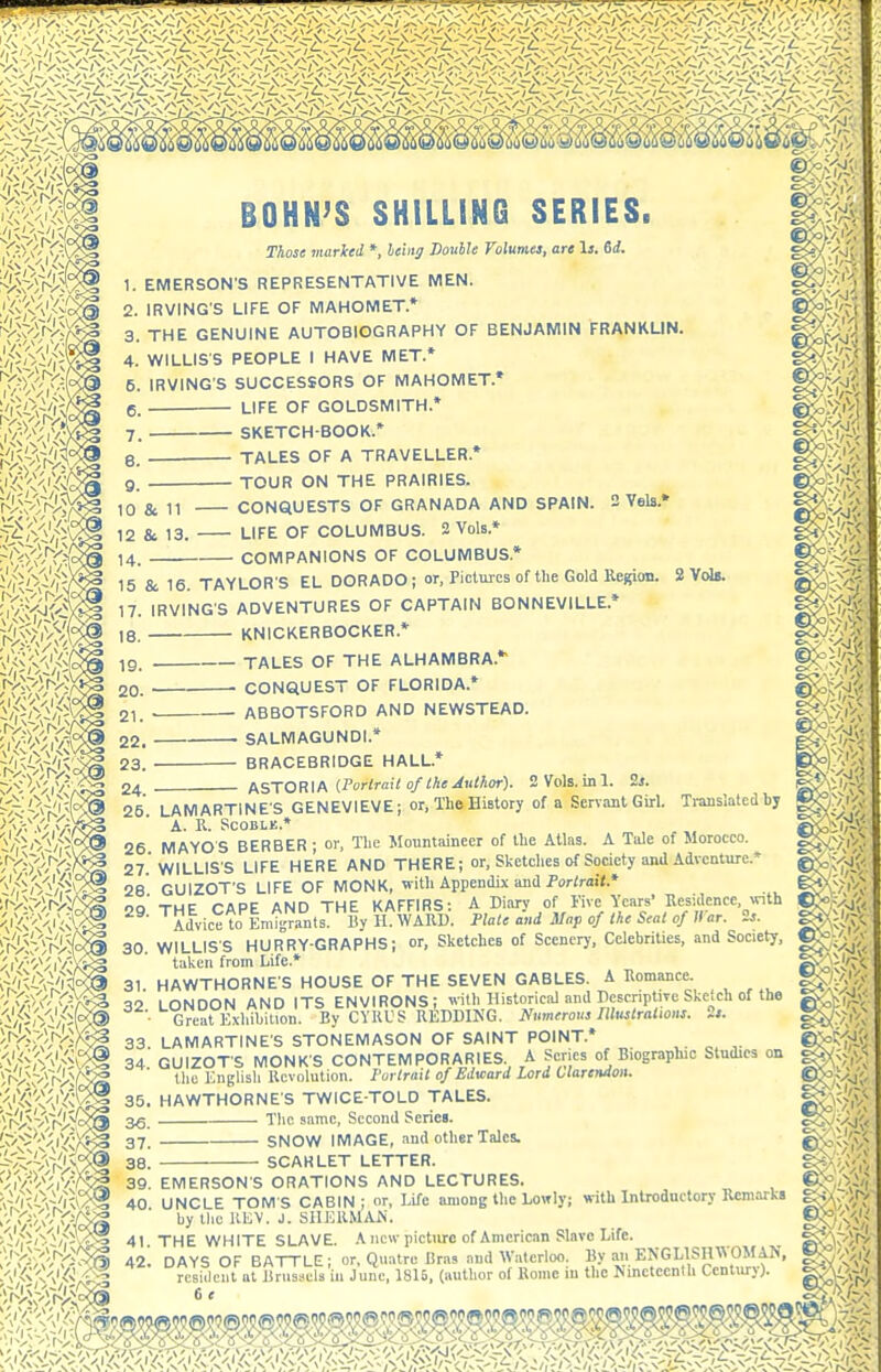 BOHN'S SHILLING SERIES. Those marked * heiiig Double Volumes, are Is. 6d. 1. EMERSON'S REPRESENTATIVE MEN. 2. IRVING'S LIFE OF MAHOMET* 3. THE GENUINE AUTOBIOGRAPHY OF BENJAMIN FRANKLIN. 4. WILLIS'S PEOPLE I HAVE MET* 5. IRVING'S SUCCESSORS OF MAHOMET.* e. LIFE OF GOLDSMITH.* 7. SKETCH-BOOK.* e. TALES OF A TRAVELLER.* 9. TOUR ON THE PRAIRIES. CONQUESTS OF GRANADA AND SPAIN. 3 Yels.» 12 & 13. LIFE OF COLUMBUS. 2 Vols.* 14. COMPANIONS OF COLUMBUS.* 15 & 16. TAYLORS EL DORADO; or, Fictmcs of the Gold Region. 17. IRVING'S ADVENTURES OF CAPTAIN BONNEVILLE.* KNICKERBOCKER.* TALES OF THE ALHAMBRA.* —■ CONQUEST OF FLORIDA.* ABBOTSFORD AND NEWSTEAD. . SALMAGUNDI.* BRACEBRIDGE HALL.* /s^^-YOR\MPorlrail of Che Author). 2Vols.ini. 2l. Ti-anslated bj 18. 19. 20. 21. 22. 23. 24. . ~ - - 25. LAMARTINE'S GENEVIEVE; or, The History of a Servant Girl. A. R. SCOBLK.* 26 MAYOS BERBER; or, The Mountaineer of the Atlas. A Tule of Morocco. 27 WILLIS'S LIFE HERE AND THERE; or. Sketches of Society and Adventure.* 28 GUIZOT'S LIFE OF MONK, with Appendix and for/ruiX* oo THF TAPE AND THE KAFFIRS: A Diary of i'ive Years' Residence, vnth Advice to Emigrants. By H WARD. Plate and Map of the Scat of War. is. 30. WILLIS'S HURRY-GRAPHS; or, Sketches of Scenery, Celebrities, and Society, taken from Life.* 31 HAWTHORNE'S HOUSE OF THE SEVEN GABLES. A Romance. 32 LONDON AND ITS ENVIRONS; with Historical and Descriptive Sketch of the Great Kxhibilion. By CYKVS REDDING. Nutntrous Illustralioas. 2*. 33. LAMARTINE'S STONEMASON OF SAINT POINT.* 34 GUIZOT'S MONK'S CONTEMPORARIES.^ A Scries of Biographic Studies on the Englisli Revolution. Fur trail of Edward Lord Clarendon. 35. HAWTHORNE'S TWICE-TOLD TALES. The same. Second Series. 37. SNOW IMAGE, and other Tales. 38. SCARLET LETTER. 39. EMERSON'S ORATIONS AND LECTURES. JNCLE TOM S CABIN ; or ■ ■ by tlie REV. J. SHERMAN m m m ii 39. EMERSON S OKA I IUr>IS l\nu 1.C.U 1 unco. 40 UNCLE TOMS CABIN; or, Life among the Lowly; with Introductory Remarks g>^y-/f> 1... .1,„ IM.'V 1 «TTI,'1!MAN- KC^.Vx'' ENGLISHWOMAN, g<j''/;iV I the Nineteenth Century).