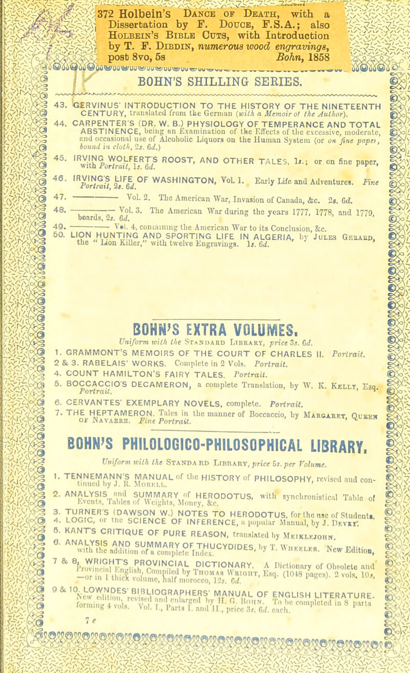 ,^.-^ ^ YCjji?>v^>>'<(9\«<; post 8vo, 58 Bohn, 1858 BOHN'S SHILLING SEEIES. - '''''/r?€^ 43. GERVINUS' INTRODUCTION TO THE HISTORY OF THE NINETEENTH CENTURY, trunslnttd from the German (wiM a Memoir at the Author). i%','^f^l '*4. CARPENTER S (DR. W. B.) PHYSIOLOGY OF TEMPERANCE AND TOTAL \ Vvi-V^ ABSTINENCE, being nn Examinution of tke Effects of tlie excessive, moderate, t-'''/',vA''3 occasional use of Alcoholic Liquors oa the Human System (or on fine vnpet, '^^V^V^'S ^^^ 'X'r/™;? 3i''6^i°'' Early Life and Adventures. Fine ,'<yl'''V>v?'® '^''''^'i War, Livaaion of Canada, &c. is. Gd. Jri'i/ri/B^ '^S- T T—;r ^- ^'^ American War during the years 1777, 1778, and 1779, T-'x'vXiSo boards, 2s. 6J. '^'/xiV^/X^ 49. V»l. 4, concainnig the Amcriean War to its Conclusion, &c. H?^,.,^^!!'^,^ AND SPORTING LIFE IN ALGERIA, by JULES GkuaW),  ' ''^'^'^ Engravings. Ij. 6J. Mm l:>'l:<^/C^ 4. COUNT HAMILTON'S FAIRY TALES. Portrait. •/^'■^■V-'^l ^- BOCCACCIO'S DECAMERON, a complete Translation, by W. K. Kellt Esq ^^'^ '■>'~jV)V'^ Portrait. ' ^' ©5ov ^'X^i^ 6. CERVANTES' EXEMPLARY NOVELS, complete. Porirait. (iOS'^^S^ ^- ''^^ HEPTAMERON. Talcs in the manner of Boccaccio, by Maroxret Oueem ^s^?'- v^t-V-Av® Of Navarre. Five Portrait. , OSA.-^ BOHN'S philologico-philosophTcal library. Uniform with the Standard Library, jjrice Bs.per rolume. S^^'j I. TENNEMANN'S MANUAL of the HISTORY of PHILOSOPHY, revised aud con- tinned by ,1. R. Mduki.i,. ' vui, o<>y>; bound in cloth, 2s. 6J.) ^^ithPoH°ifl!^Jd^ ROOST, AND OTHER TALES, Is.; or on fine paper. ^^r.V.T.^i^TSUMMARY f HERODOTUS, with synchronistic.-il Table of ^''/i K\ciits. lahlcsnt U (Mj^lils, Money, &c. ^^^)^' >'^>/r^ T'i^r!^-'^,','^^^?!^ '^•^ TO HERODOTUS, for the use of Studonti. Aj''^<b@ l-O^'*^' '■ SCIENCE OF INFERENCE, a pupnlar Alunual, by J. nKVii: by, K.JOHN. BOHN'S EXTRA VOLUMES. Uniform with the Standard Lihuary, priceSs. Cif. 1. GRAMMONT'S MEMOIRS OF THE COURT OF CHARLES II. Porirait. 2 8c 3. RABELAIS' WORKS. Complete in 2 Vols. Portrait. ^^^^9 ^''^^ CRITIQUE OF PURE REASON, translated by Mk,klkjo„n. fc^,-; §1^^ ^■'^^^^^f^f^lllf^i^/^^A^VO^CYD .ewEditic. ^ 'V^fim ^ ^l'r,!yim.mm^,li!;,''?y''^f'A*- DICTIONARY. A Dictionary of Obsolete and' ■'--STb^ - r tH . \^ ''H'''!r^ ''^ ^ WuioiiT, Esq. (lOiS imges). 2 vols. 10.,, ;^•')^/-X*'■3 ^'''ick volume, lialf morocco, 12j. r,,/. it,' • ^^h^ ^ ^ '°N,^,?^ih''^S' BIBLIOGRAPHERS' MANUAL OF ENGLISH LITERATURE f^-rininHtviu:'^:;' rl.';Sr ^''t^^'-^-^' and II ,, price fi,/. each. CC^oV completed in 8 parts ^v'/V