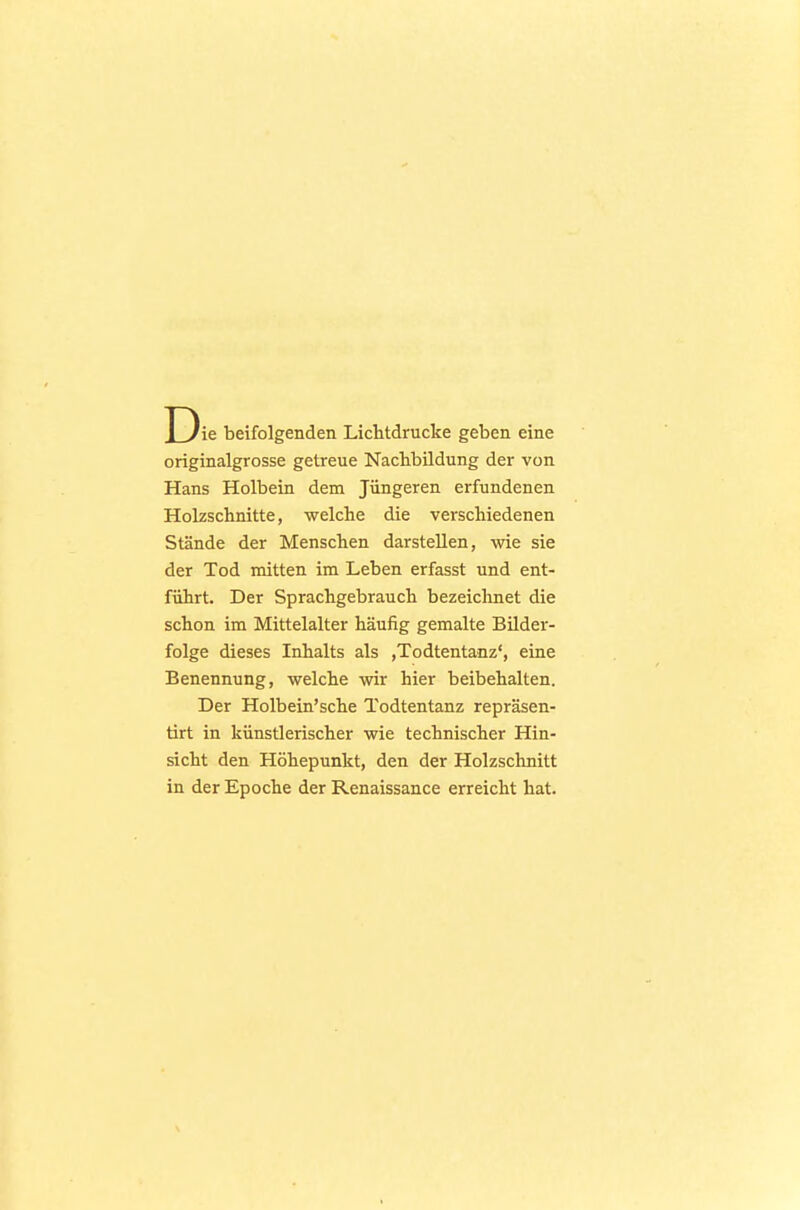 Die beifolgenden Lichtdrucke geben eine originalgrosse getreue Nachbildung der von Hans Holbein dem Jüngeren erfundenen Holzschnitte, welche die verschiedenen Stände der Menschen darstellen, wie sie der Tod mitten im Leben erfasst und ent- führt. Der Sprachgebrauch bezeichnet die schon im Mittelalter häufig gemalte Bilder- folge dieses Inhalts als ,Todtentanz', eine Benennung, welche wir hier beibehalten. Der Holbein'sche Todtentanz repräsen- tirt in künstlerischer wie technischer Hin- sicht den Höhepunkt, den der Holzschnitt in der Epoche der Renaissance erreicht hat.