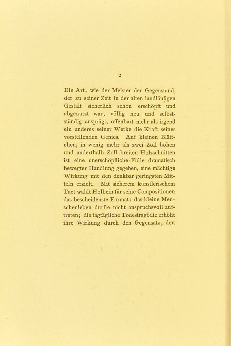 Die Art, wie der Meister den Gegenstand, der zu seiner Zeit in der alten landläufigen Gestalt sicherlich schon erschöpft und abgenutzt war, völlig neu und selbst- ständig ausprägt, offenbart mehr als irgend ein anderes seiner Werke die Kraft seines vorstellenden Genies. Auf kleinen Blätt- chen, in wenig mehr als zwei Zoll hohen und anderthalb Zoll breiten Holzschnitten ist eine imerschöpfliche Fülle dramatisch bewegter Handlung gegeben, eine mächtige Wirkung mit den denkbar geringsten Mit- teln erzielt. Mit sicherem künstlerischem Tact wählt Holbein für seine Compositionen das bescheidenste Format: das kleine Men- schenleben durfte nicht anspruchsvoll auf- treten; die tagtägliche Todestragödie erhöht ihre Wirkung durch den Gegensatz, den