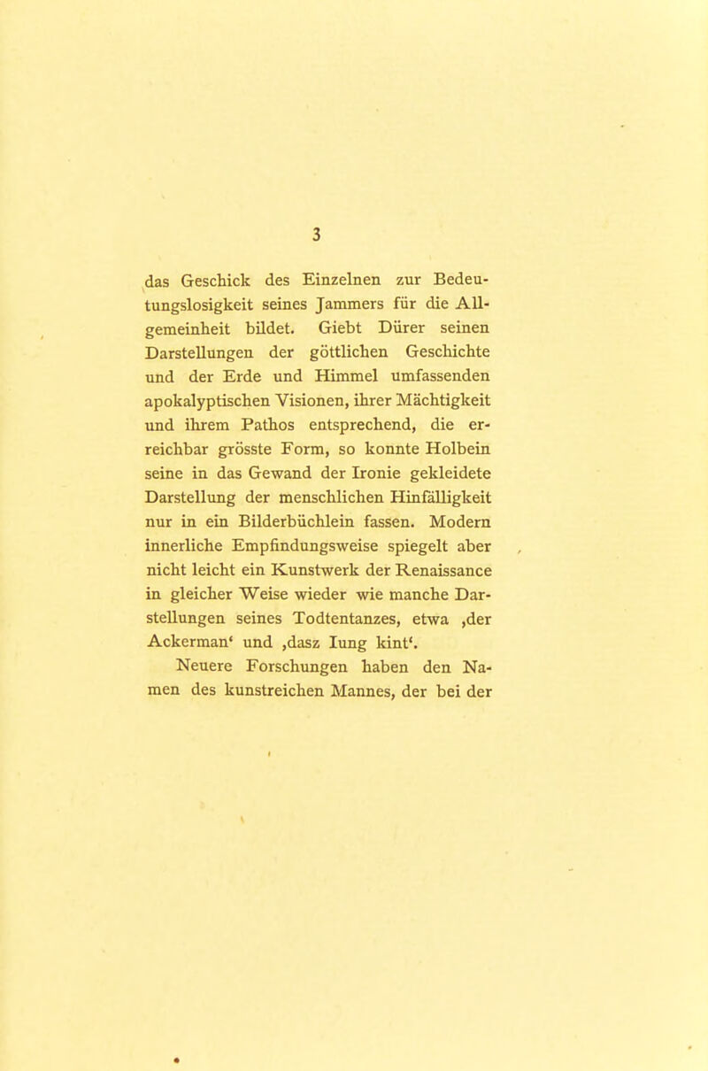 das Geschick des Einzelnen zur Bedeu- tungslosigkeit seines Jammers für die All- gemeinheit bildet. Giebt Dürer seinen Darstellungen der göttlichen Geschichte und der Erde und Himmel umfassenden apokalyptischen Visionen, ihrer Mächtigkeit und ihrem Pathos entsprechend, die er- reichbar grösste Form, so konnte Holbein seine in das Gewand der Ironie gekleidete Darstellung der menschlichen Hinfälligkeit nur in ein Bilderbüchlein fassen. Modern innerliche Empfindungsweise spiegelt aber nicht leicht ein Kunstwerk der Renaissance in gleicher Weise wieder wie manche Dar- stellungen seines Todtentanzes, etwa ,der Ackerman' und ,dasz lung kint'. Neuere Forschungen haben den Na- men des kunstreichen Mannes, der bei der