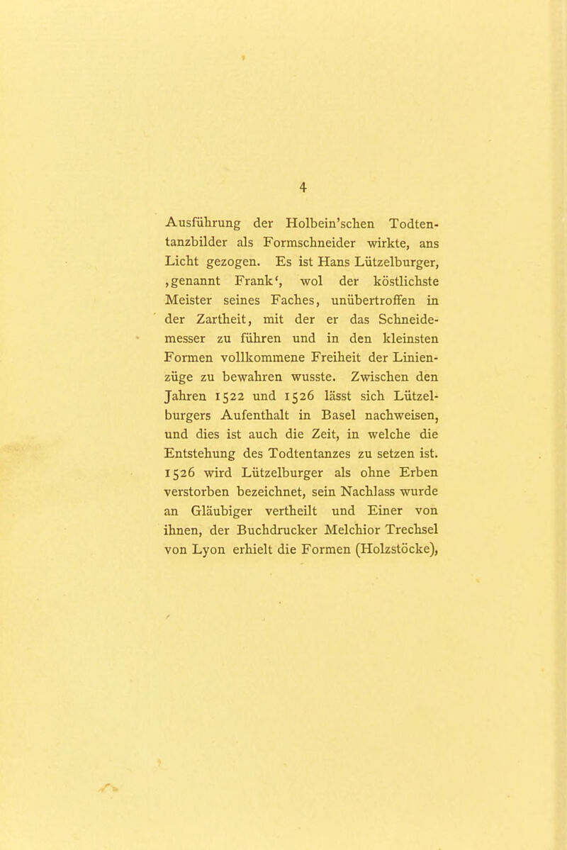 Ausführung der Holbein'sclien Todten- tanzbilder als Formschneider wirkte, ans Licht gezogen. Es ist Hans Lützelburger, »genannt Frank', wol der köstlichste Meister seines Faches, unübertroffen in der Zartheit, mit der er das Schneide- messer zu führen und in den kleinsten Formen vollkommene Freiheit der Linien- züge zu bewahren wusste. Zwischen den Jahren 1522 und 1526 lässt sich Lützel- burgers Aufenthalt in Basel nachweisen, und dies ist auch die Zeit, in welche die Entstehung des Todtentanzes zu setzen ist. 1526 wird Lützelburger als ohne Erben verstorben bezeichnet, sein Nachlass wurde an Gläubiger vertheilt und Einer von ihnen, der Buchdrucker Melchior Trechsel von Lyon erhielt die Formen (Holzstöcke),