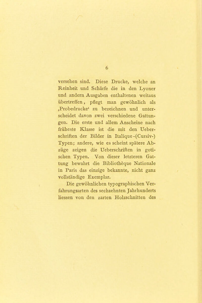 1 6 versehen sind. Diese Drucke, welche an Reinheit und Schärfe die in den Lyoner und andern Ausgaben enthaltenen weitaus übertreffen, pflegt man gewöhnlich als jProbedrucke' zu bezeichnen und unter- scheidet davon zwei verschiedene Gattun- gen. Die erste und allem Anscheine nach früheste Klasse ist die mit den Ueber- schriften der Bilder in Italique-(Cursiv-) Typen; andere, wie es scheint spätere Ab- züge zeigen die Ueberschriften in goti- schen Typen. Von dieser letzteren Gat- tung bewahrt die Bibliotheque Nationale in Paris das einzige bekannte, nicht ganz vollständige Exemplar. Die gewöhnlichen typographischen Ver- fahrungsarten des sechzehnten Jahrhunderts Hessen von den zarten Holzschnitten des