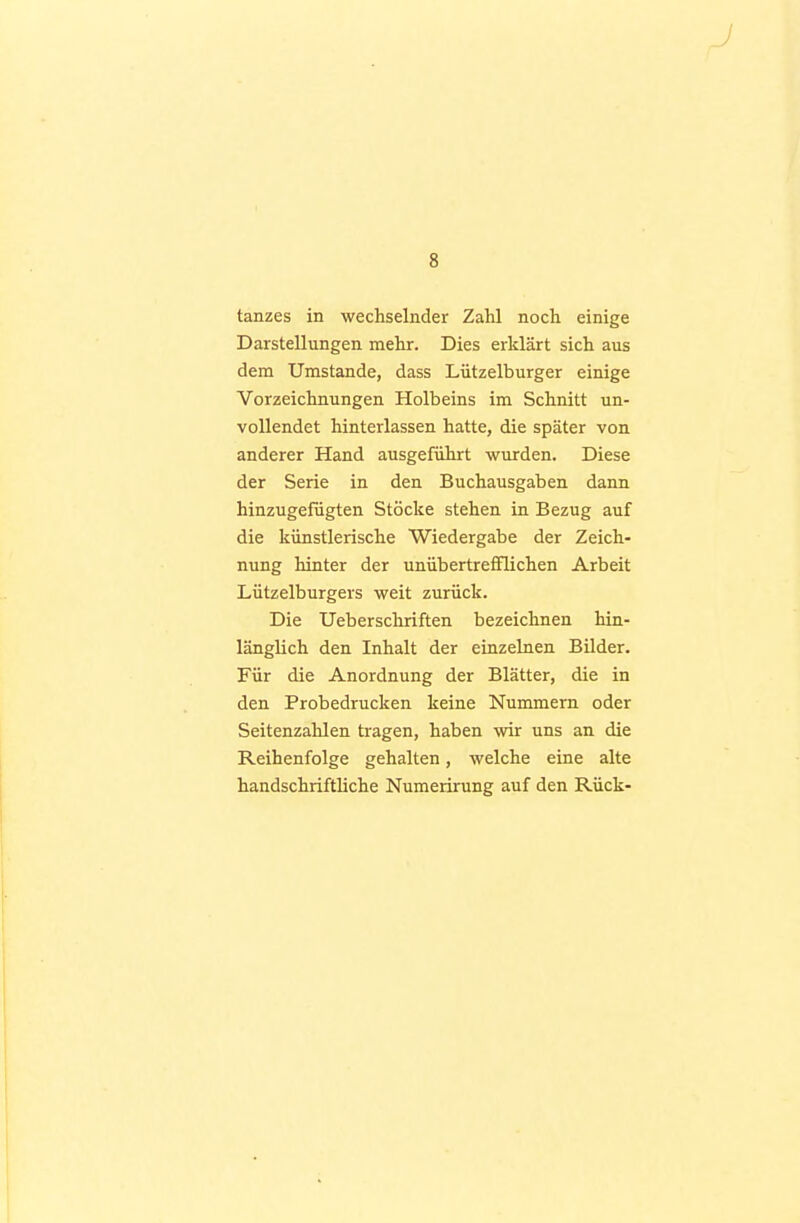 tanzes in wechselnder Zahl noch einige Darstellungen mehr. Dies erklärt sich aus dem Umstände, dass Lützelburger einige Vorzeichnungen Holbeins im Schnitt un- vollendet hinterlassen hatte, die später von anderer Hand ausgeführt wurden. Diese der Serie in den Buchausgaben dann hinzugefügten Stöcke stehen in Bezug auf die künstlerische Wiedergabe der Zeich- nung hinter der unübertrefflichen Arbeit Lützelburgers weit zurück. Die Ueberschriften bezeichnen hin- länglich den Inhalt der einzelnen Bilder. Für die Anordnung der Blätter, die in den Probedrucken keine Nummern oder Seitenzahlen tragen, haben wir uns an die Reihenfolge gehalten, welche eine alte handschriftliche Numerirung auf den Rück-