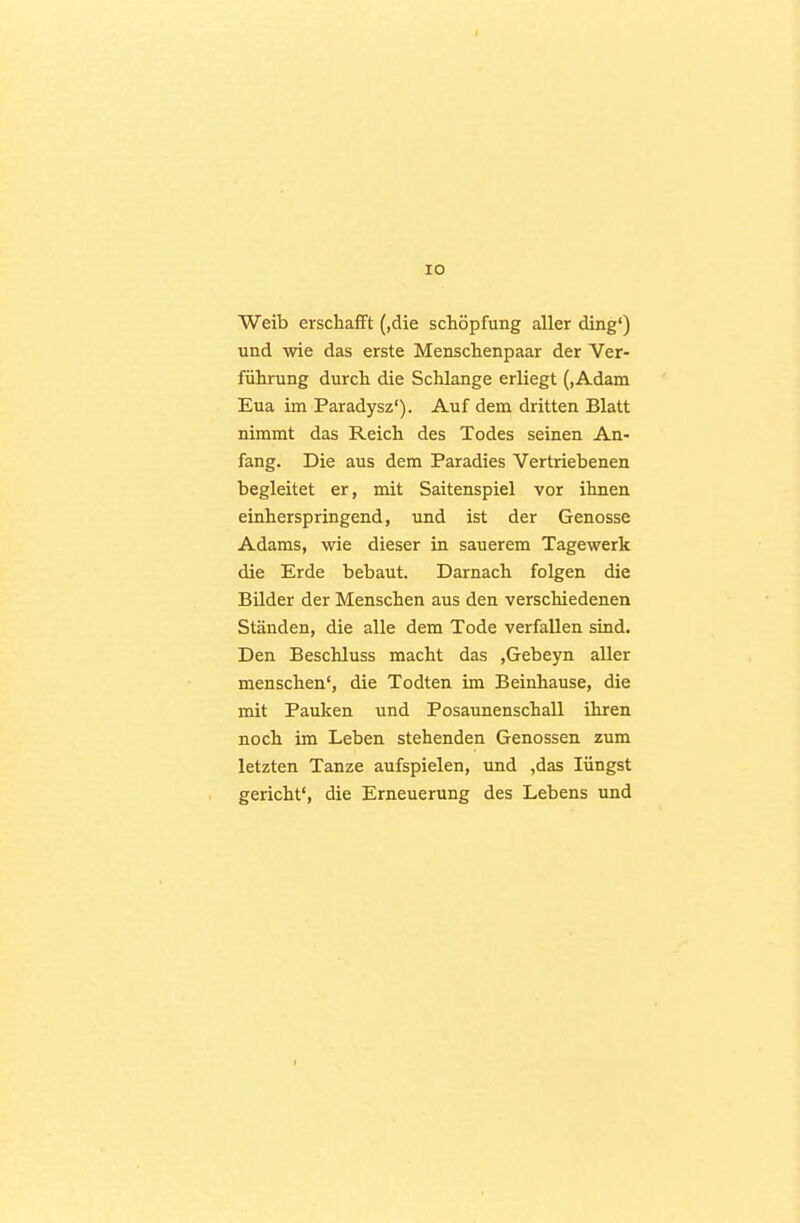 lO Weib erschafft (,die Schöpfung aller ding') und wie das erste Menschenpaar der Ver- führung durch die Schlange erliegt (,Adam Eua im Paradysz'). Auf dem dritten Blatt nimmt das Reich des Todes seinen An- fang. Die aus dem Paradies Vertriebenen begleitet er, mit Saitenspiel vor ihnen einherspringend, und ist der Genosse Adams, wie dieser in sauerem Tagewerk die Erde bebaut. Darnach folgen die Bilder der Menschen aus den verschiedenen Ständen, die alle dem Tode verfallen sind. Den Beschluss macht das ,Gebeyn aller menschen', die Todten im Beinhause, die mit Pauken und Posaunenschall ihren noch im Leben stehenden Genossen zum letzten Tanze aufspielen, und ,das Hingst gericht', die Erneuerung des Lebens und