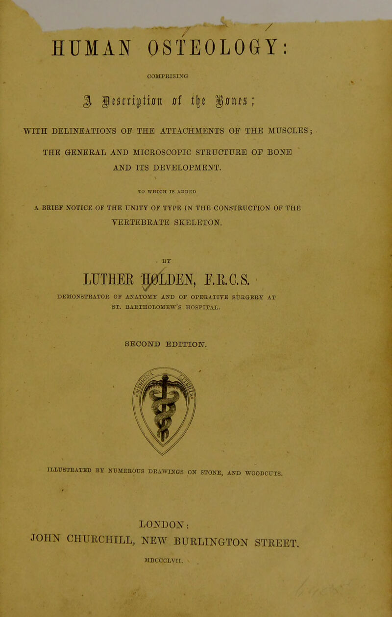 HUMAN OSTEOLOGY: COMPHISING WITH DELINEATIONS OE THE ATTACHMENTS OP THE MUSCLES; THE GENERAL AND MICEOSCOPIC STRUCTURE OP BONE AND ITS DEVELOPMENT. TO WHICH IS ADDED A BRIEF NOTICE OF THE UNITY OF TYPE IN THE CONSTRUCTION OF THE VERTEBRATE SKELETON. BY LUTHEE pLDEN, F.E.C.S. DEMONSTBATOE OF ANATOSIY AKD OF OPEEATITB StTEGERY AT ST. BAETHOLOMEW'S HOSPITAL SECOND EDITION. ILLTJ8TEATED BT NUMEEOUS DEALINGS ON STONE, AND WOODCUTS. LONDON: JOHN CHURCHILL, NEW BURLINGTON STREET. MDCCCLA'II.