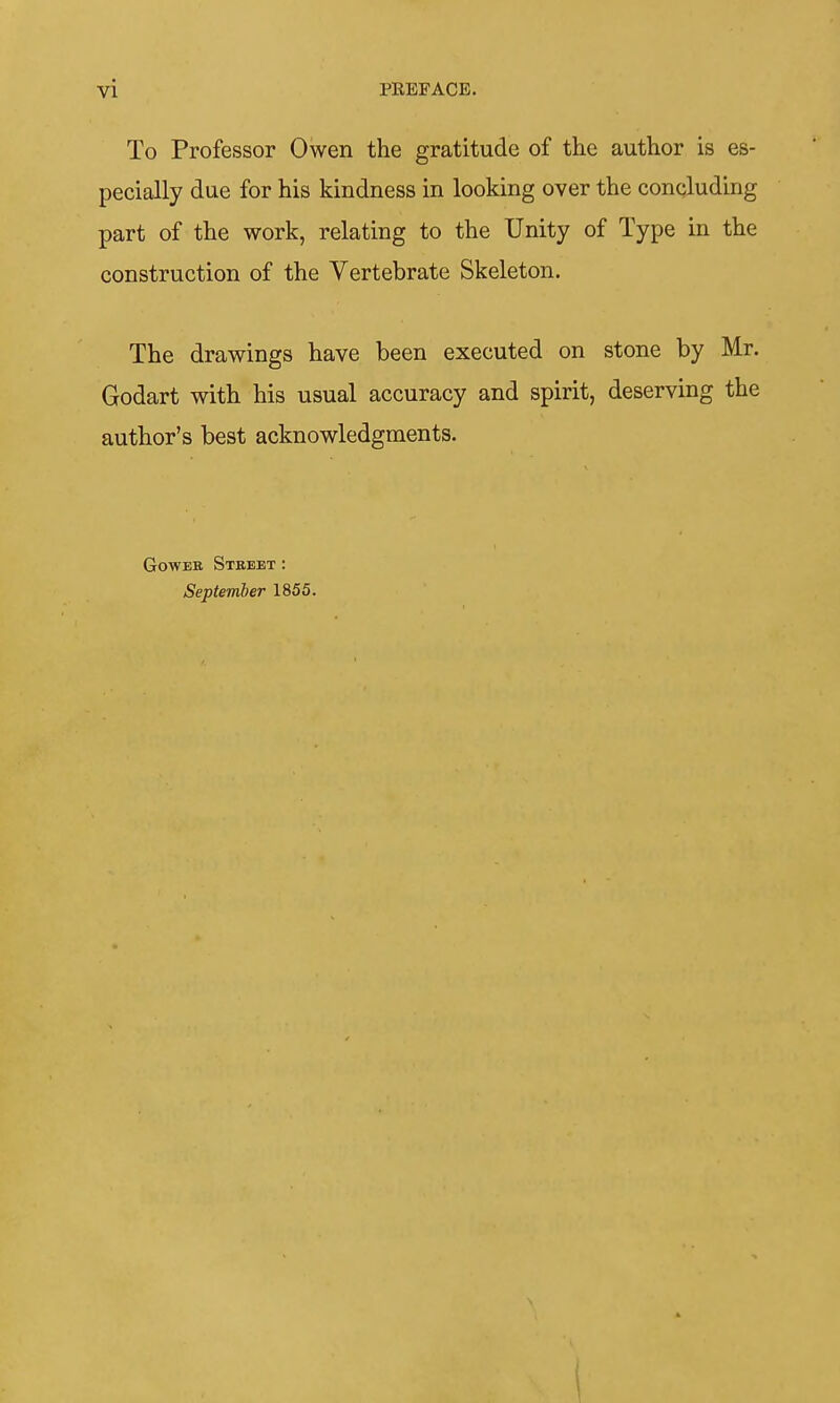To Professor Owen the gratitude of the author is es- pecially due for his kindness in looking over the concluding part of the work, relating to the Unity of Type in the construction of the Vertebrate Skeleton. The drawings have been executed on stone by Mr. Godart with his usual accuracy and spirit, deserving the author's best acknowledgments. GowEB Street: September 1855. I