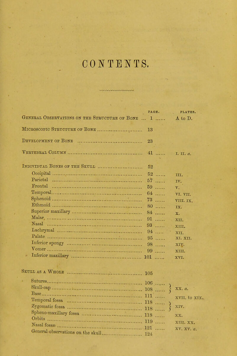 CONTENTS. PAGE. PLATES. Q-EiTBEAii Obseetations ON THE Stettctuee OF Bone ... 1 A to D. MiCEOScopio Stettctuee op Bone 13 Development op Boite 23 Veetebeaii Oolxtmn 41 i. u. a. Indivxduai/ Bones of the Sktjll 52 Occipital 52 m. Parietal 5^ iVontal 59 y ' Temporal 64 ti. m. Sphenoid 73 viii. ix. Ethmoid 80 jx Superior maxillary 84 Malar 9I 93 XIII. Lachrymal 94 I'alate 95 xi.'xil. Inferior spongy 98 xiy. ^^^ 99 xiix. >■ Inferior maxillary j^Ol xTi. Skull as a Whole 105 Sutures 206 Skull-cap _ ' I XX. «. Base IT, ^ Temporalfbssa '. ZZ~Z'''~Z 118 ™ ^l^- Zygomatic fossa j^g | xiv. Spheno-maxillary fossa jl8 xx Orbits , - 119 xiii. XX. Nasal fosso) , „, r, , , . 121 XV. XV. rt. O-eneral obserrations on the skull 121