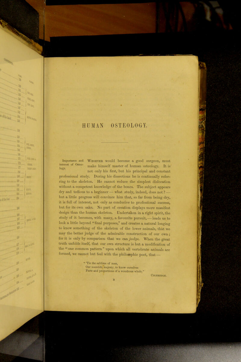■■■■•128 ••■^'■■il. ■■■•••135 .... ■ i«.'.'r>5i, ,. H7. •' ~ 152..'| m ^ Ud. ■159.,. 159... •161... I nun. in ]Qn,ijj,, ^'^ mm, 'mir.nir. ....IM J ... 18J I sm. . as ( mra. , jOl j amii- .Mt 2M ,206 ,306 ,3W . 309 0 1« HUMAN OSTEOLOGY. Importance and Whoeyer would become a good surgeon, must interest of Osteo- j^^^^j^g j^imself master of human osteoloscy. It is' logy. _ ... not only his first, but his principal and constant professional study. During his dissections he is continually refer- ring to the skeleton. He cannot reduce the simplest dislocation mthout a competent knowledge of the bones. The subject appears dry and tedious to a beginner — what study, indeed, does not ? — but a little progress will convince him that, so far from being dry, it is full of interest, not only as conducive to professional success, but for its own sake. No part of creation displays moje manifest design than the human skeleton. Undertaken in a right spirit, the study of it becomes, with many, a favourite pursuit, — leads us to look a little beyond final purposes, and creates a natural longing to know something of the skeleton of the lower animals, that we may the better judge of the admirable construction of our own; for it is only by comparison that we can judge. When the great truth unfolds itself, that o;ir own structure is but a modification of the  one common pattern  upon which all vertebrate animals ai-e formed, we cannot but feel mth the philosophic poet, that —  'Tis the sublime of man, Our noontide majesty, to know ourselves Parts and proportions of a wondrous whole. Coleridge. B