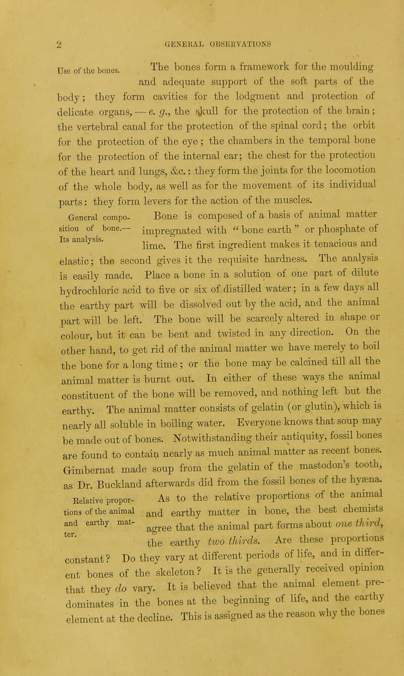 Use of the bones. '^^^^ bones form a framework for the moulding and adequate support of the soft parts of the body; they form cavities for the lodgment and protection of delicate organs, — e. g., the f^nll for the protection of the brain; the vertebral canal for the protection of the spinal cord; the orbit for the protection of the eye; the chambers in the temporal bone for the protection of the internal ear; the chest for the protection of the heart and lungs, &c.: they form the joints for the locomotion of the whole body, as well as for the movement of its individual parts: they form levers for the action of the muscles. General compo- Bone is composed of a basis of animal matter sition of bone.— impregnated with  bone earth  or phosphate of Its analysis. ^.^^^ ^^^^ ingredient makes it tenacious and elastic ; the second gives it the requisite hardness. The analysis is easily made. Place a bone in a solution of one part of dilute hydrochloric acid to five or six of.distilled water; in a few days all the earthy part will be dissolved out by the acid, and the animal part will be left. The bone will be scarcely altered in shape or colour, but it can be bent and twisted in any direction. On the other hand, to get rid of the animal matter we have merely to boil the bone for a long time; or the bone may be calcined till all the animal matter is burnt out. In either of these ways the animal constituent of the bone will be removed, and nothing left but the earthy. The animal matter consists of gelatin (or glutin), which is nearly all soluble in boiling water. Everyone knows that soup may be made out of bones. Notwithstanding their antiquity, fossil bones are found to contain nearly as much animal matter as recent bones. Gimbernat made soup from the gelatin of the mastodon's tooth, as Dr. Bucldand afterwards did from the fossil bones of the hyaena. Eelative propor- As to the relative proportions of the animal tions of the animal ^^^(j earthy matter in bone, the best chemists and earthy mat- ^^^^ ^^^^ ^^-^^^ p^^.^ ^^^^^ ^bout one third, the earthy two thirds. Are these proportions constant ? Do they vary at different periods of life, and in differ- ent bones of the skeleton? It is the generally received opmion that they do vary. It is believed that the animal element pre- dominates in the bones at the beginning of life, and the earthy element at the decline. This is assigned as the reason why the bones