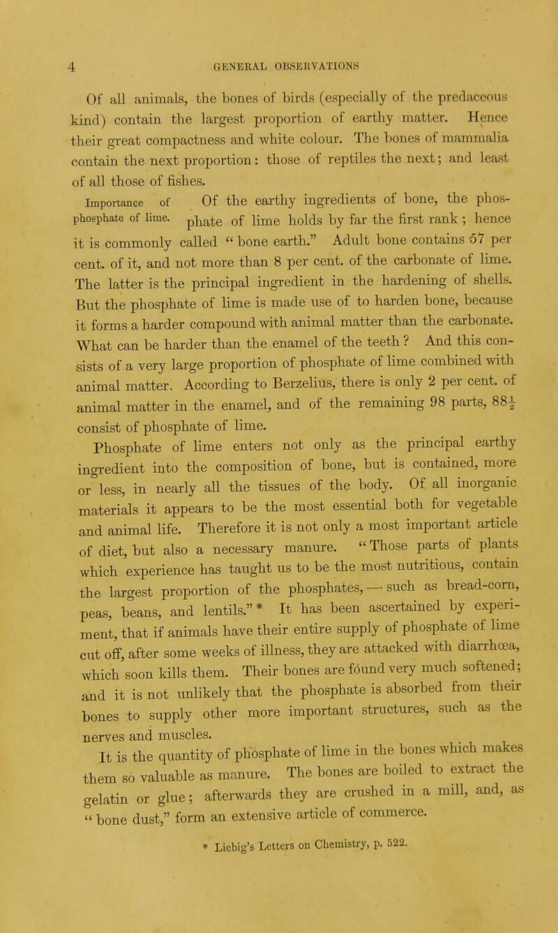 Of all animals, the bones of birds (especially of the predaceous kind) contain the largest proportion of earthy matter. Hence their great compactness and white colour. The bones of mammalia contain the next proportion: those of reptiles the next; and least of all those of fishes. Importance of Of the earthy ingredients of bone, the phos- phosphate of lime, pj^^te of lime holds by far the first rank ; hence it is commonly called  bone earth. Adult bone contains 57 per cent, of it, and not more than 8 per cent, of the carbonate of lime. The latter is the principal ingredient in the hardening of shells. But the phosphate of hme is made use of to harden bone, because it forms a harder compound with animal matter than the carbonate. What can be harder than the enamel of the teeth ? And this con- sists of a very large proportion of phosphate of lime combined with animal matter. According to Berzelius, there is only 2 per cent, of animal matter in the enamel, and of the remaining 98 parts, 88^ consist of phosphate of lime. Phosphate of lime enters not only as the principal earthy ingredient into the composition of bone, but is contained, more or less, in nearly aU the tissues of the body. Of all inorganic materials it appears to be the most essential both for vegetable and animal life. Therefore it is not only a most important article of diet, but also a necessary manure. Those parts of plants which experience has taught us to be the most nutritious, contain the largest proportion of the phosphates, — such as bread-corn, peas, beans, and lentils.* It has been ascertained by experi- ment, that if animals have their entire supply of phosphate of lime cut off, after some weeks of illness, they are attacked with diarrhoea, which soon kills them. Theu- bones are fdund very much softened; and it is not unlikely that the phosphate is absorbed from their bones to supply other more important structures, such as the nerves and muscles. It is the quantity of phosphate of lime in the bones which makes them so valuable as manure. The bones are boiled to extract the gelatin or glue; afterwards they are crushed in a mill, and, as bone dust, form an extensive article of commerce. » Liebig's Letters on Chemistry, p. 522.