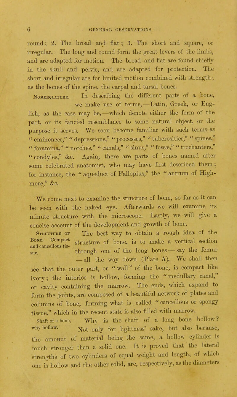 round; 2. The broad and flat; 3. Tlje short and square, or irregular. The long and round form the great levers of the limbs, and are adapted for motion. The broad and flat are found chiefly in the skull and pelvis, and are adapted for protection. The short and irregular are for limited motion combined with strength; as the bones of the spine, the carpal and tarsal bones. NoMENCLATUKB. lu doscribing the different parts of a bone, we make use of terms,—Latin, Grreek, or Eng- lish, as the case may be,—which denote either the form of the part, or its fancied resemblance to some natural object, or the purpose it serves. We soon become familiar with such terms as  eminences,  depressions,  processes,  tuberosities,  spines,  foramina,  notches,  canals,  sinus,  fossae,  trochanters, condyles, &c. Again, there are parts of bones named after some celebrated anatomist, who may have first described them: for instance, the  aqueduct of Fallopius, the  antrum of High- more, &c. We come next to examine the structure of bone, so far as it can be seen with the naked eye. Afterwards we will examine its minute structure with the microscope. Lastly, we will give a concise account of the development and growth of bone. Structure of The best way to obtain a rough idea of the Bone. Compact g^^^^g^^^j-e of bone, is to make a vertical section and cancellous tis- ,t p sue. through one of the long bones — say the lemur — all the way down (Plate A). We shall then see that the outer part, or wall of the bone, is compact like ivory; the interior is hollow, forming the medullary canal, or cavity containing the marrow. The ends, which expand to form the joints, are composed of a beautiful network of plates and columns of bone, forming what is called  cancellous or spongy tissue, which in the recent state is also filled with marrow. Shaft of a bone, Why is the shaft of a long bone hollow? why hollow. -j^q^ ^^^y for lightness' sake, but also because, the amount of material being the same, a hollow cylinder is much stronger than a solid one. It is proved that the lateral strengths of two cylinders of equal weight and length, of which one is hollow and the other solid, are, respectively, as the diameters