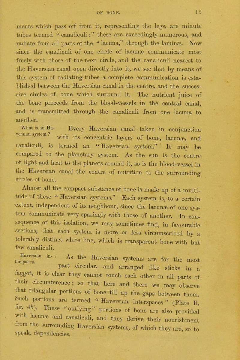 ments which pass off from it, representing the legs, are minute tubes termed  canaliculi: these are exceedingly numerous, and radiate from all parts of the  lacuna, through the laminae. Now since the canaHculi of one circle of lacunae communicate most freely with those of the next circle, and the canaliculi nearest to the Haversian canal open directly into it, we see that by means of this system of radiating tubes a complete communication is esta- blished between the Haversian canal in the centre, and the succes- sive circles of bone which sm-round it. The nutrient juice of the bone proceeds from the blood-vessels in the central canal, and is transmitted through the canaliculi from one lacima to another. What is an Ha- Every Haversian canal taken in conjunction versian system ? . ,•, ., , • i ^ , , With its concentric layers of bone, lacunae, and canaliculi, is termed an Haversian system. It may be compared to the planetary system. As the sun is the centre of light and heat to the planets around it, so is the blood-vessel in the Haversian canal the centre of nutrition to the surrounding circles of bone. Almost all the compact substance of bone is made up of a multi- tude of these  Haversian systems. Each system is, to a certain extent, independent of its neighbour, since the lacunse of one sys- tem communicate very sparingly with those of another. In con- sequence of this isolation, we may sometimes find, in favourable sections, that each system is more or less cii-cumscribed by a tolerably distinct white line, which is transparent bone with but few canaliculi. teifpacer' ' Haversian systems are for the most part circular, and arranged like sticks in a faggot, it is clear they cannot touch each other in all parts of . their circumference ; so that here and there we may observe that triangular portions of bone fill up the gaps between them, buch portions are termed  Haversian interspaces (Plate B, fig. 46). These outlying portions of bone are also pro^dded with lacunae and canaliculi, and they derive their nourishment from the smTounding Haversian systems, of which they are, so to speak, dependencies.