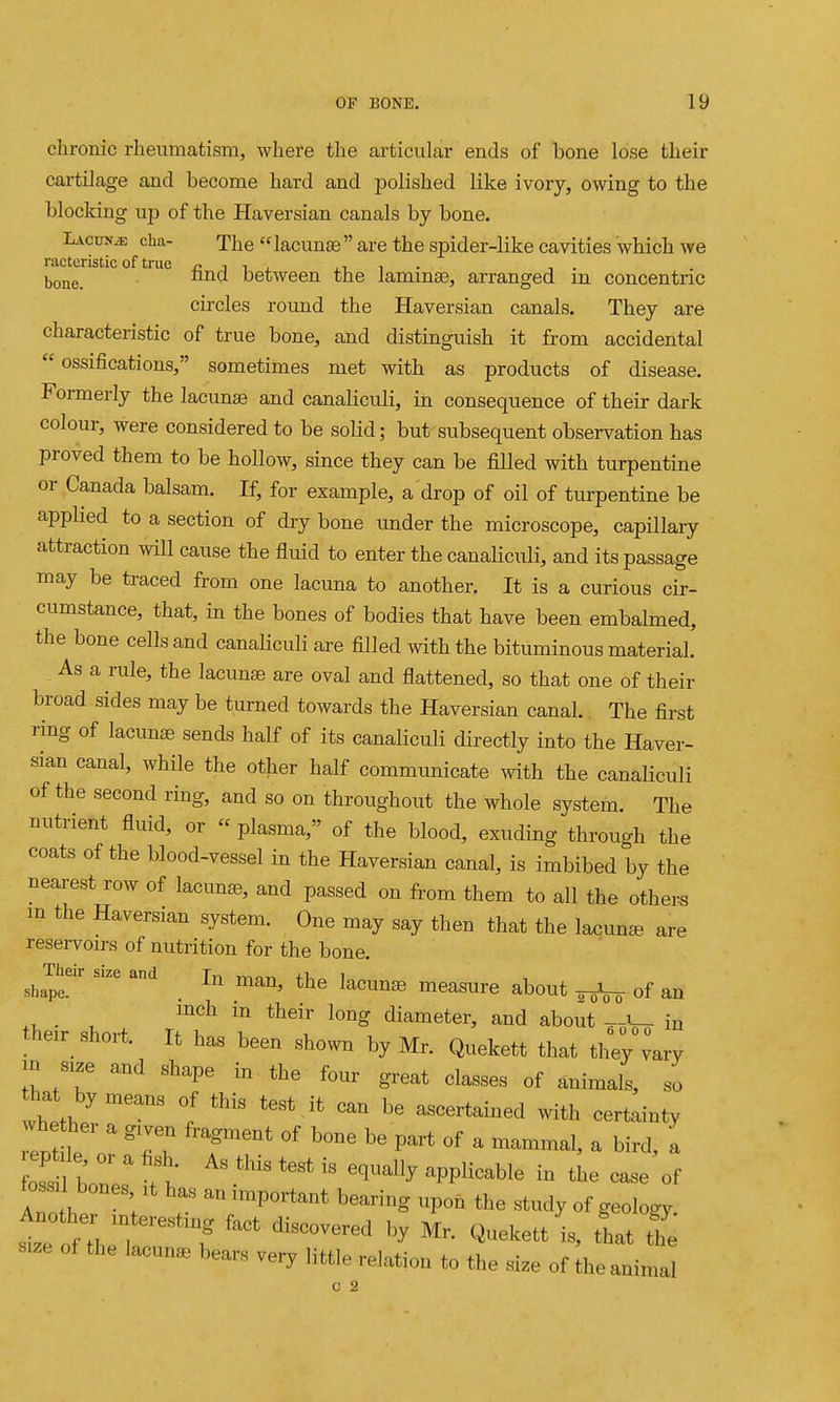 chronic rheumatism, where the articular ends of bone lose their cartilage and become hard and polished like ivory, owing to the up of the Haversian canals by bone. LAcuNiE cha- The  lacunae  are the spider-like cavities which we racteristic of true r« j i , i • , . bone. ^^^ between the laminae, arranged m concentric circles round the Haversian canals. They are characteristic of true bone, and distinguish it from accidental  ossifications, sometimes met with as products of disease. Formerly the lacuna and canaliculi, in consequence of their dark colour, were considered to be solid; but subsequent observation has proved them to be hollow, since they can be filled with turpentine or Canada balsam. If, for example, a drop of oil of turpentine be applied to a section of dry bone under the microscope, capillary attraction will cause the fluid to enter the canaHculi, and its passage may be traced from one lacuna to another. It is a curious cir- cumstance, that, in the bones of bodies that have been embalmed, the bone cells and canaKculi are filled with the bituminous material. As a rule, the lacunae are oval and flattened, so that one of their broad sides may be turned towards the Haversian canal.. The first ring of lacunae sends half of its canaliculi directly into the Haver- sian canal, while the other half communicate with the canaliculi of the second ring, and so on throughout the whole system. The nutrient fluid, or plasma, of the blood, exuding throuo-h the coats of the blood-vessel in the Haversian canal, is imbibed by the nearest row of lacunas, and passed on from them to all the others m the Haversian system. One may say then that the lacuna are reservoirs of nutrition for the bone. Their size and Tvi -rv^r.^ xi, i sh«pe. . measure about ^5^^ of an inch in their long diameter, and about in their short. It has been shown by Mr. Quekett that tirmry m s,ze and shape in the four great classes of animals, so that by means of this test it oan be ascertained with certainty foss, bones ,t has an important bearing upon the .study of geology. s..e of the lacuna bears very little relation to the size of the animal 0 2