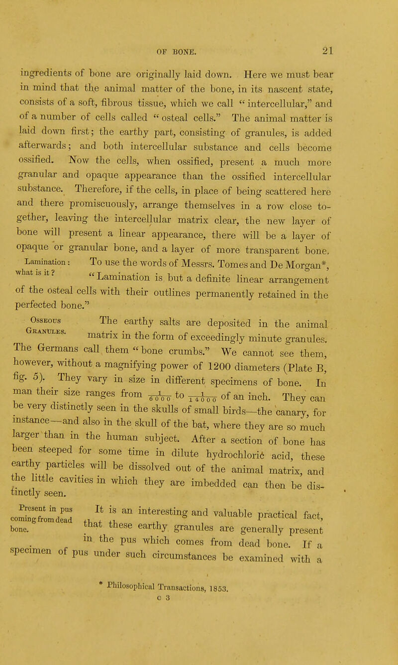 ingredients of bone are originally laid down. Here we must bear in mind that tl\e animal matter of the bone, in its nascent state, consists of a soft, fibrous tissue, which we call  intercellular, and of a number of cells called  osteal cells. The animal matter is laid down first; the earthy part, consisting of granules, is added afterwards; and both intercellular substance and cells become ossified. Now the cells, when ossified, present a much more granular and opaque appearance than the ossified intercellular substance. Therefore, if the cells, in place of being scattered here and there promiscuously, arrange themselves in a row close to- gether, leaving the intercellular matrix clear, the new layer of bone will present a linear appearance, there will be a layer of opaque or granular bone, and a layer of more transparent bone. Lamination: To use the words of Messrs. Tomes and De Morgan*, w at IS It? Lamination is but a definite linear arrangement of the osteal cells with their outlines permanently retained in the perfected bone. Osseous The earthy salts are deposited in the animal RANTjLEs. matrix in the form of exceedingly minute granules. The Germans call them bone crumbs. We cannot see them, however, without a magnifying power of 1200 diameters (Plate B, fig. 5). They vary in size in different specimens of bone. In man their size ranges from ^ to of an inch. They can be very distinctly seen in the skulls of smaU birds-the canary for mstance-and also in the skull of the bat, where they are so much larger than in the human subject. After a section of bone has been steeped for some time in dilute hydrochlori6 acid, these earthy particles will be dissolved out of the animal matrix, and the httle cavities in which they are imbedded can then be dis- tinctly seen, coS:Xij:: l valuaWe practical fact, bone. earthy granules are generally present m the pus which comes from dead bone. If a specimen of pus under such circumstances be examined with a * Philosophiciil Transactions, 1853.