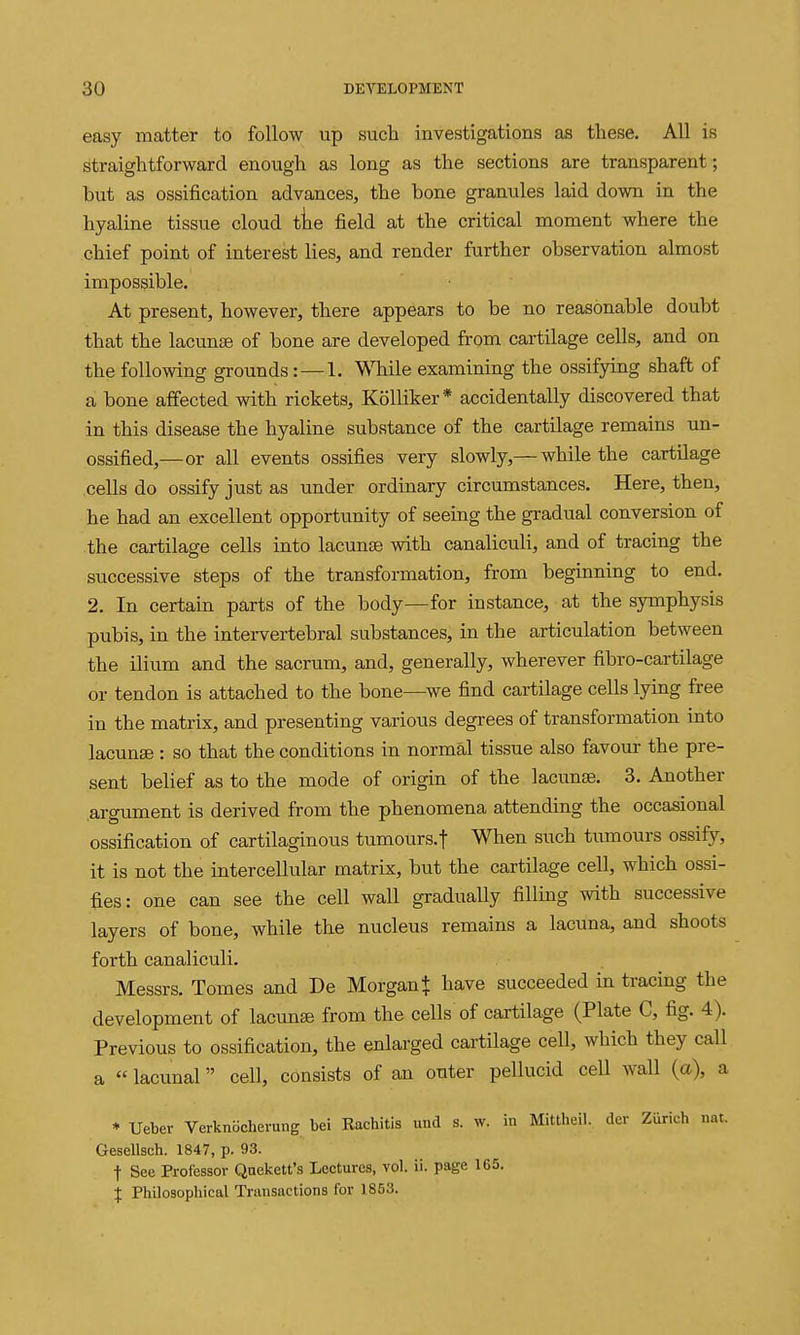 easy matter to follow up such investigations as these. All is straightforward enough as long as the sections are transparent; but as ossification advances, the bone granules laid down in the hyaline tissue cloud tke field at the critical moment where the chief point of interest lies, and render further observation almost impossible. At present, however, there appears to be no reasonable doubt that the lacunse of bone are developed from cartilage cells, and on the following grounds: — 1. While examining the ossifying shaft of a bone affected with rickets, KoUiker* accidentally discovered that in this disease the hyaline substance of the cartilage remains un- ossified,—or all events ossifies very slowly,— while the cartilage cells do ossify just as under ordinary circumstances. Here, then, he had an excellent opportunity of seeing the gradual conversion of the cartilage cells into lacunse with canaliculi, and of tracing the successive steps of the transformation, from beginning to end. 2. In certain parts of the body—for instance, at the symphysis pubis, in the intei-vertebral substances, in the articulation between the ilium and the sacrum, and, generally, wherever fibro-cartilage or tendon is attached to the bone—^we find cartilage cells lying free in the matrix, and presenting various degrees of transformation into lacunae : so that the conditions in normal tissue also favour the pre- sent belief as to the mode of origin of the lacunse. 3. Another argument is derived from the phenomena attending the occasional ossification of cartilaginous tumours.f When such tumours ossify, it is not the intercellular matrix, but the cartilage cell, which ossi- fies: one can see the cell wall gradually filling with successive layers of bone, while the nucleus remains a lacuna, and shoots forth canaliculi. Messrs. Tomes and De Morgan + have succeeded in tracing the development of lacuna from the cells of cartilage (Plate C, fig. 4). Previous to ossification, the enlarged cartilage cell, which they call a  lacunal cell, consists of an outer pellucid cell wall (a), a * Ueber Verknbcherung bei Kachitis und s. w. in Mittheil. der Zurich nat. Gesellsch. 1847, p. 93. t See Professor Qnekett's Lectures, vol. ii. page 165. I Philosophical Transactions for 1853.