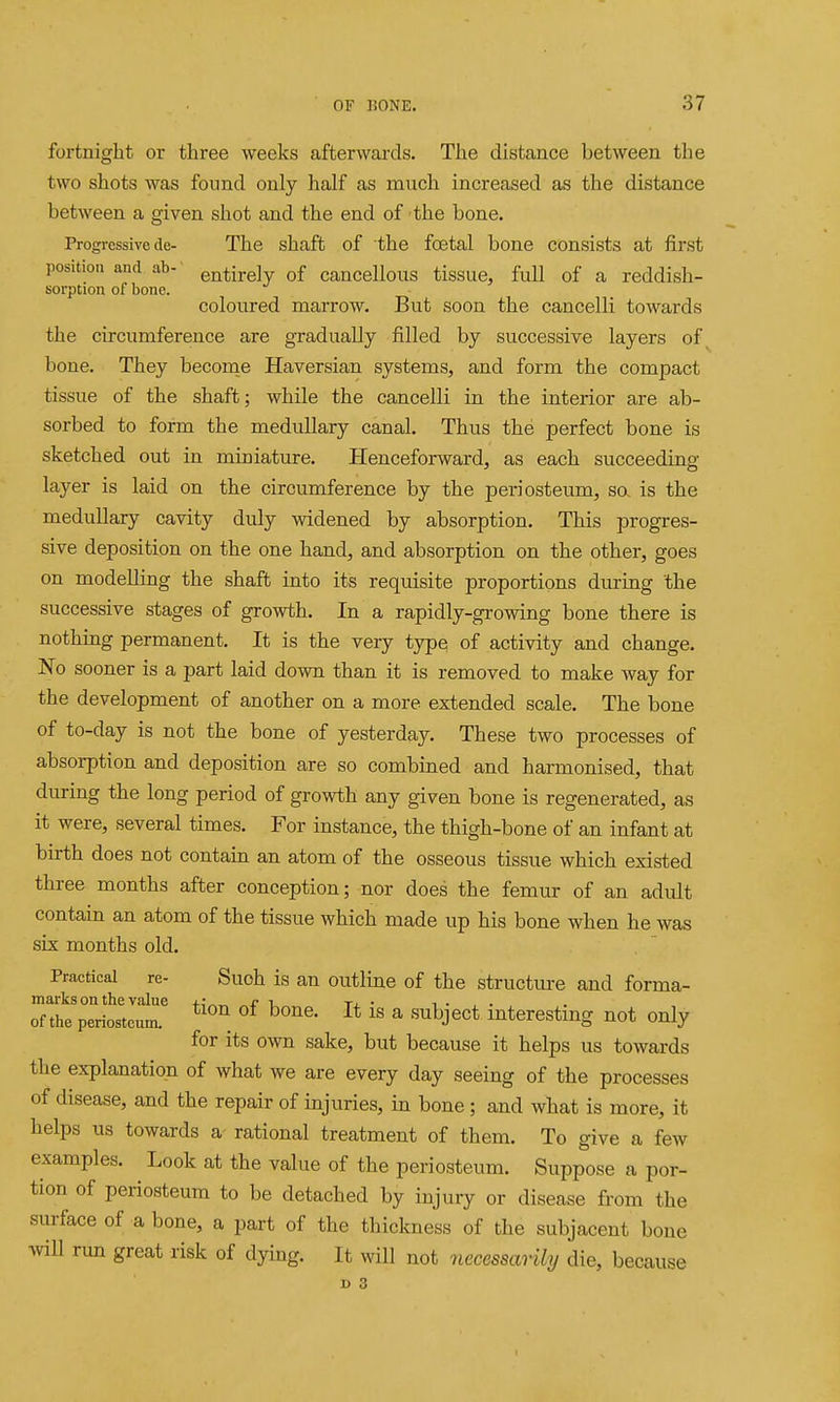 fortnight or three weeks afterwards. The distance between the two shots was found only half as much increased as the distance between a given shot and the end of the bone. Progressive de- The shaft of the foetal bone consists at first position and ab- entirely of cancellous tissue, fuU of a reddish- sorption of bone. coloured marrow. But soon the cancelli towards the circumference are gradually filled by successive layers of bone. They beconie Haversian systems, and form the compact tissue of the shaft; while the cancelli in the interior are ab- sorbed to form the medullary canal. Thus the perfect bone is sketched out in miniature. Henceforward, as each succeeding layer is laid on the circumference by the periosteum, so, is the medullary cavity duly widened by absorption. This progres- sive deposition on the one hand, and absorption on the other, goes on modelling the shaft into its requisite proportions diu-ing the successive stages of growth. In a rapidly-growing bone there is nothing permanent. It is the very type of activity and change. No sooner is a part laid down than it is removed to make way for the development of another on a more extended scale. The bone of to-day is not the bone of yesterday. These two processes of absorption and deposition are so combined and harmonised, that during the long period of growth any given bone is regenerated, as it were, several times. For instance, the thigh-bone of an infant at birth does not contain an atom of the osseous tissue which existed three months after conception; nor does the femur of an adult contain an atom of the tissue which made up his bone when he was six months old. Practical re- Suoh is an outluae of the structiu-e and forma- marks on the value r to. • i • , • of the periosteum. ^« ^ ^^^J^^t mterestmg not only for its own sake, but because it helps us towards the explanation of what we are every day seeing of the processes of disease, and the repair of injuries, in bone ; and what is more, it helps us towards a rational treatment of them. To give a few examples. Look at the value of the periosteum. Suppose a por- tion of periosteum to be detached by injury or disease from the surface of a bone, a part of the thickness of the subjacent bone ^nl\ run great risk of dying. It will not necessmily die, because