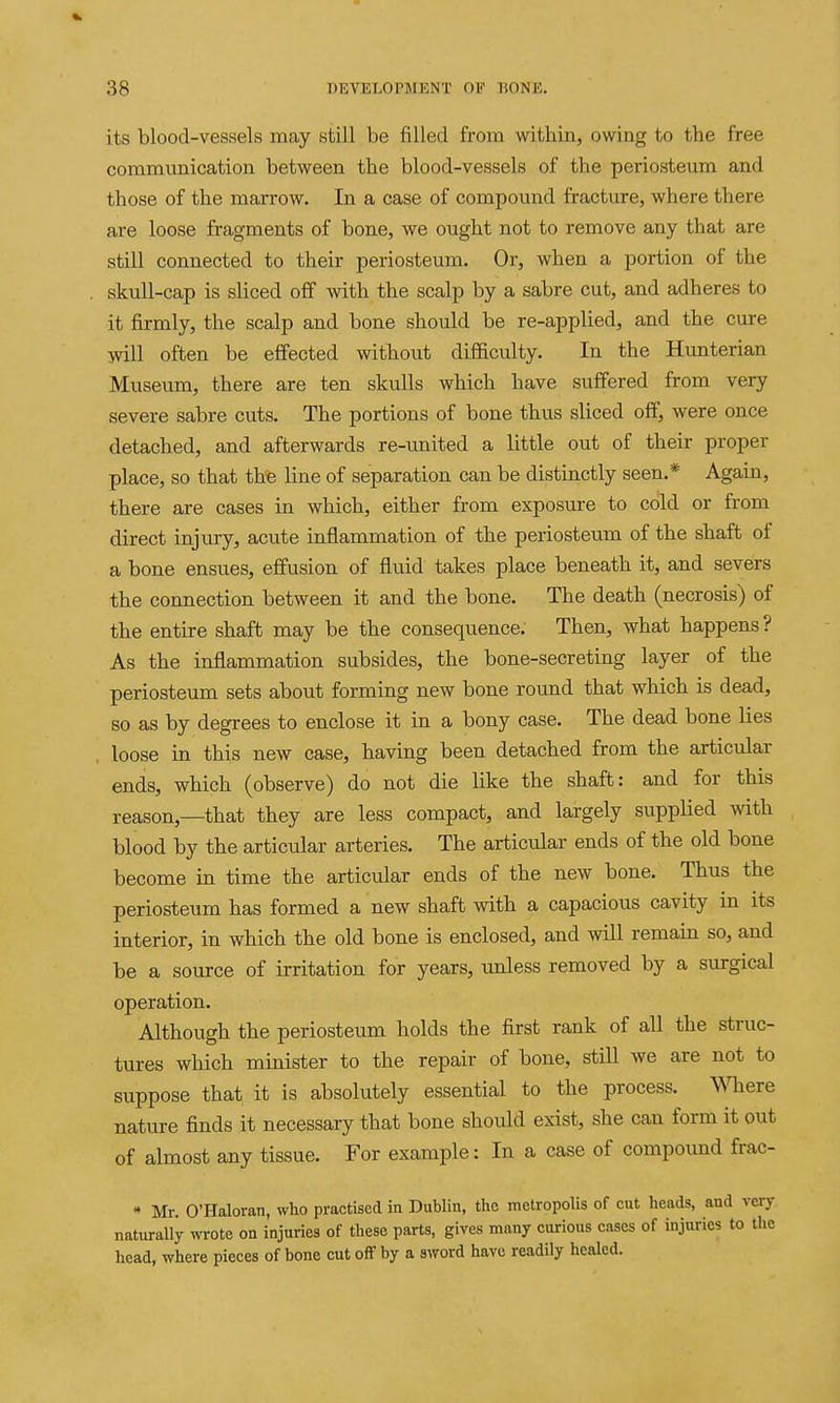 its blood-vessels may still be filled from within, owing to the free communication between the blood-vessels of the periosteum and those of the marrow. In a case of compound fracture, where there are loose fragments of bone, we ought not to remove any that are still connected to their periosteum. Or, when a portion of the skull-cap is sliced off with the scalp by a sabre cut, and adheres to it firmly, the scalp and bone should be re-applied, and the cure will often be effected without difficulty. In the Hunterian Museum, there are ten skulls which have suffered from very severe sabre cuts. The portions of bone thus sliced off, were once detached, and afterwards re-united a little out of their proper place, so that th'e line of separation can be distinctly seen.* Again, there are cases in which, either from exposure to cold or from direct injury, acute inflammation of the periosteum of the shaft of a bone ensues, effusion of fluid takes place beneath it, and severs the connection between it and the bone. The death (necrosis) of the entire shaft may be the consequence. Then, what happens? As the inflammation subsides, the bone-secreting layer of the periosteum sets about forming new bone round that which is dead, so as by degrees to enclose it in a bony case. The dead bone lies , loose in this new case, having been detached from the articular ends, which (observe) do not die like the shaft: and for this reason,—that they are less compact, and largely supplied with blood by the articular arteries. The articular ends of the old bone become in time the articular ends of the new bone. Thus the periosteum has formed a new shaft with a capacious cavity m its interior, in which the old bone is enclosed, and will remain so, and be a source of irritation for years, unless removed by a surgical operation. Although the periosteum holds the first rank of all the struc- tures which minister to the repair of bone, still we are not to suppose that it is absolutely essential to the process. mere nature finds it necessary that bone should exist, she can form it out of almost any tissue. For example: In a case of compound frac- *• Mr. O'Haloran, who practised in Dublin, the metropolis of cut heads, and very naturally wi-ote on injuries of these parts, gives many curious cases of injuries to the head, where pieces of bone cut off by a sword have readily healed.