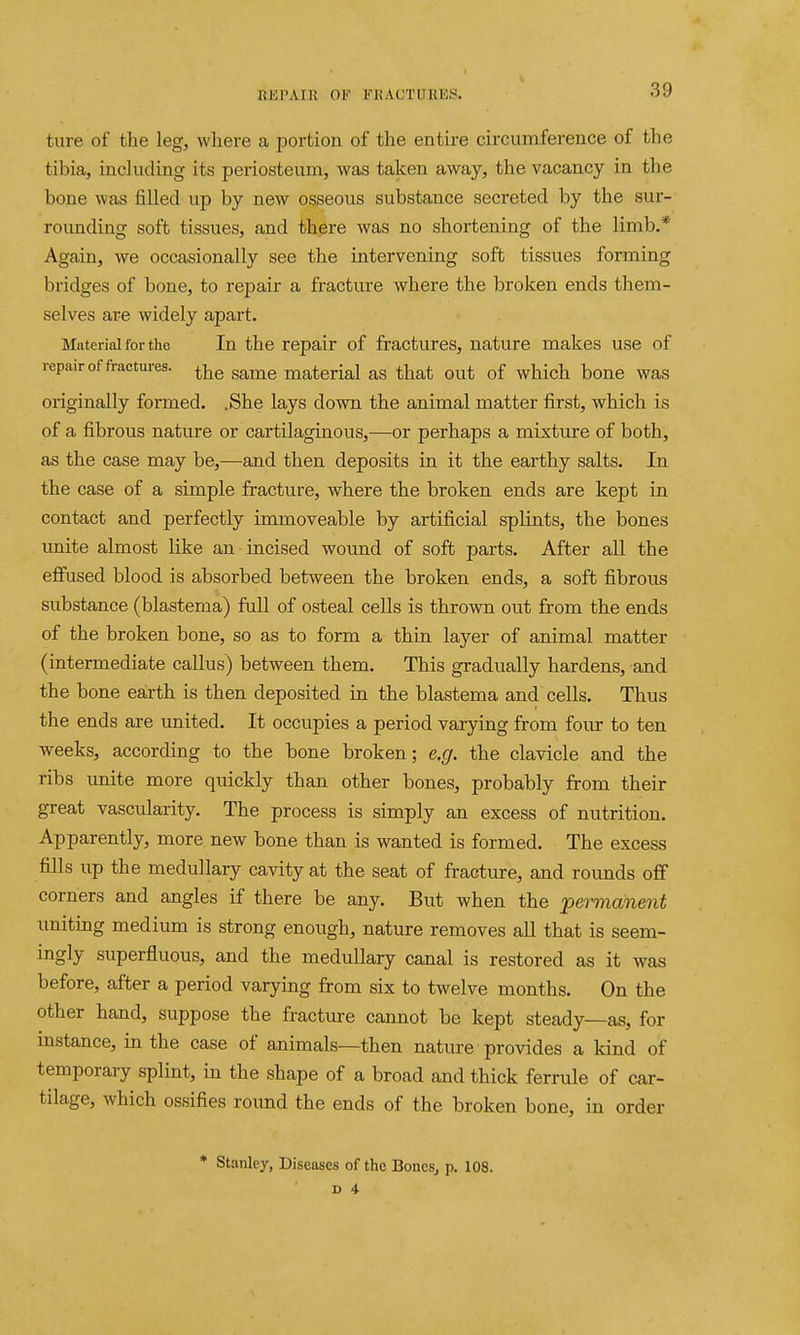 ture of the leg, where a portion of the entire circumference of the tibia, including its periosteum, was taken away, the vacancy in the bone was filled up by new osseous substance secreted by the sur- rounding soft tissues, and there was no shortening of the limb.* Again, we occasionally see the intervening soft tissues forming bridges of bone, to repair a fracture where the broken ends them- selves are widely apart. Material for the In the repair of fractures, nature makes use of repair of fractures, ^-^e same material as that out of which bone was originally formed. .She lays down the animal matter first, which is of a fibrous nature or cartilaginous,—or perhaps a mixture of both, as the case may be,—and then deposits in it the earthy salts. In the case of a simple fracture, where the broken ends are kept in contact and perfectly immoveable by artificial splints, the bones unite almost like an incised wound of soft parts. After all the effused blood is absorbed between the broken ends, a soft fibrous substance (blastema) full of osteal cells is thrown out from the ends of the broken bone, so as to form a thin layer of animal matter (intermediate callus) between them. This gradually hardens, and the bone earth is then deposited in the blastema and cells. Thus the ends are united. It occupies a period varying from four to ten weeks, according to the bone broken; e.g. the clavicle and the ribs unite more quickly than other bones, probably from their great vascularity. The process is simply an excess of nutrition. Apparently, more new bone than is wanted is formed. The excess fills up the medullary cavity at the seat of fracture, and rounds off corners and angles if there be any. But when the permanent uniting medium is strong enough, nature removes all that is seem- ingly superfluous, and the medullary canal is restored as it was before, after a period varying from six to twelve months. On the other hand, suppose the fracture cannot be kept steady—as, for instance, in the case of animals—then nature provides a land of temporary splint, in the shape of a broad and thick ferrule of car- tilage, which ossifies round the ends of the broken bone, in order * Stanley, Diseases of the BoncSj p. 108.