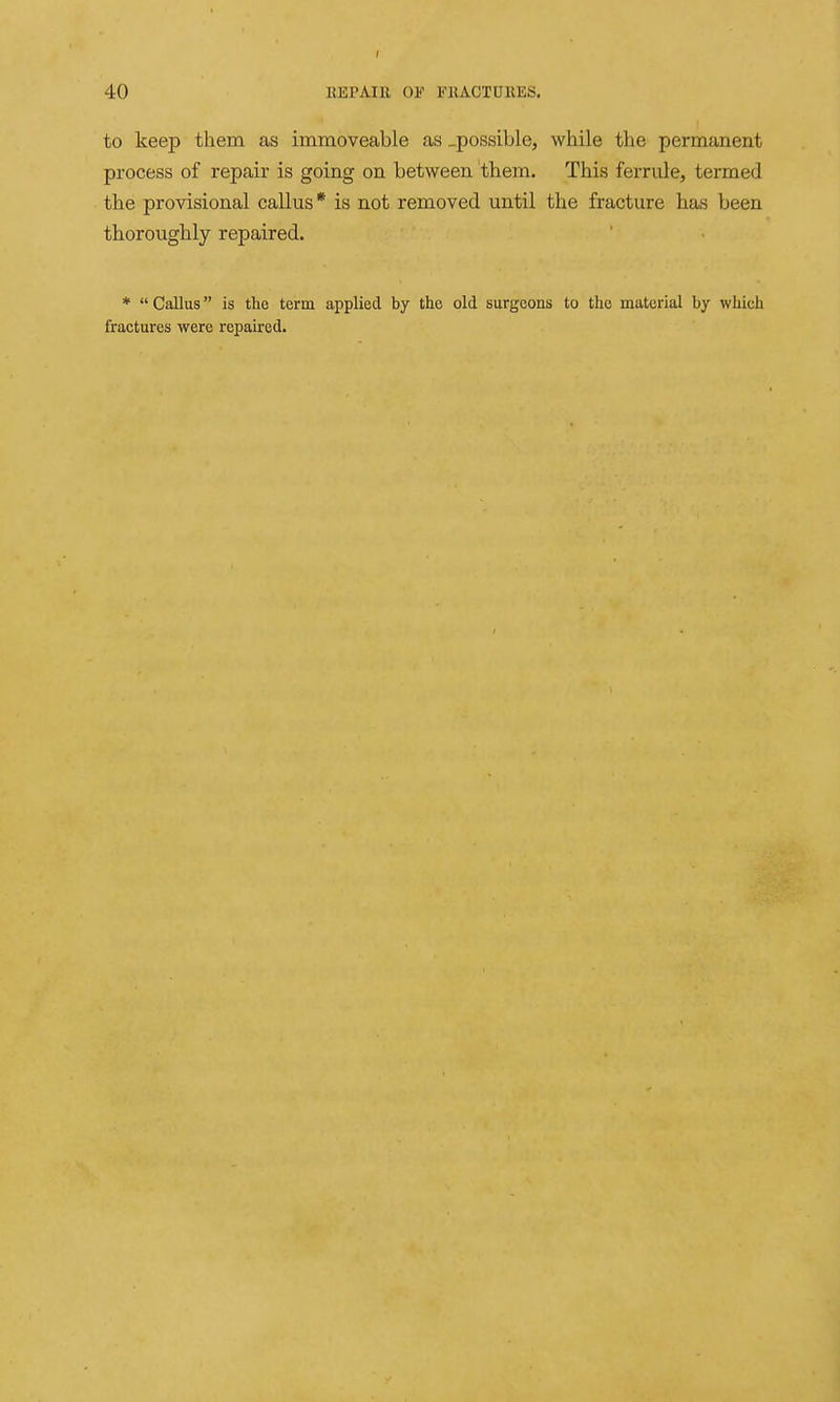 to keep them as immoveable as .possible, while the permanent process of repair is going on between them. This ferrule, termed the provisional callus * is not removed until the fracture has been thoroughly repaired. *  Callus is the term applied by the old surgeons to the material by which fractures were repaired.