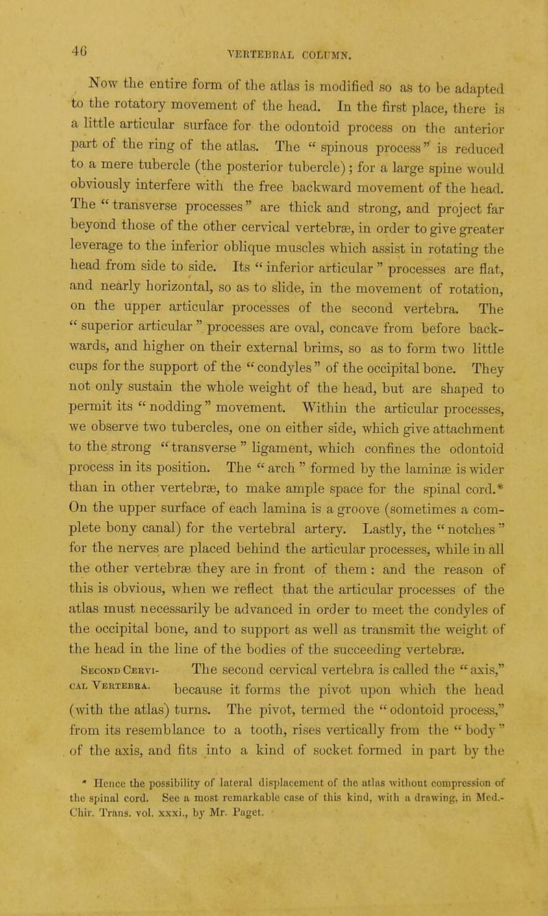 Now the entire form of the atlas is modified so as to be adapted to the rotatory movement of the head. In the first place, there is a little articular surface for the odontoid process on the anterior part of the ring of the atlas. The « spinous process  is reduced to a mere tubercle (the posterior tubercle); for a large spine would obviously interfere with the free backward movement of the head. The  transverse processes are thick and strong, and project far beyond those of the other cervical vertebrse, in order to give greater leverage to the inferior oblique muscles which assist in rotating the head from side to side. Its  inferior articular  processes are flat, and nearly horizontal, so as to slide, in the movement of rotation, on the upper articular processes of the second vertebra. The  superior articular  processes are oval, concave from before back- wards, and higher on their external brims, so as to form two little cups for the support of the  condyles  of the occipital bone. They not only sustain the whole weight of the head, but are shaped to permit its  nodding  movement. Within the articular processes, we observe two tubercles, one on either side, which give attachment to the strong  transverse  ligament, which confines the odontoid process in its position. The  arch  formed by the laminae is wider than in other vertebrae, to make ample space for the spinal cord.* On the upper surface of each lamina is a groove (sometimes a com- plete bony canal) for the vertebral artery. Lastly, the  notches  for the nerves are placed behind the articular processes, while in all the other vertebrae they are in front of them : and the reason of this is obvious, when we reflect that the articular processes of the atlas must necessarily be advanced in order to meet the condyles of the occipital bone, and to support as well as transmit the weight of the head in the line of the bodies of the succeeding vertebrae. Second Ceevi- The second cervical vertebra is called the  axis, CAL Vertebra. because it forms the pivot upon which the head (with the atlas) turns. The pivot, termed the  odontoid process, from its resemblance to a tooth, rises vertically from the body of the axis, and fits into a kind of socket formed in part b}' the * Hence the possibility of lateral displacement of the atlas without compression of the spinal cord. See a most remarkable case of this kind, with a drawing, in Med.- Chir. Trans, vol. xxxi., by Mr. Paget.