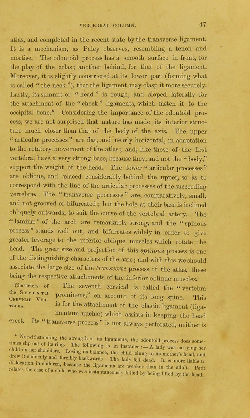 atlaSj and completed in the recent state by the transverse ligament. It is a mechanism, as Paley observes, resembling a tenon and mortise. The odontoid process has a smooth surface in front, for the play of the atlas; another behind, for that of the ligament. Moreover, it is slightly constricted at its lower part (forming what is called  the neck ), that the ligament may clasp it more securely. Lastly, its summit or  head  is rough, and sloped laterally for the attachment of the  check ligaments, which fasten it to the occipital bone.* Considering the importance of the odontoid pro- cess, we are not surprised that nature has made its interior struc- ture much closer than that of the body of the axis. The upper  articular processes  are flat, and nearly horizontal, in adaptation to the rotatory movement of the atlas ; and, like those of the first vertebra, have a very strong base, because they, and not the  body, support the weight of the head. The lower  articular processes  are oblique, and placed considerably behind the upper, so as to correspond with the line of the articular processes of the succeeding vertebra. The  transverse processes  are, comparatively, small, and not grooved or bifurcated; but the hole at their base is inclined obliquely outwards, to suit the curve of the vertebral artery. The  laminas of the arch are remarkably strong, and the  spinous process stands well out, and bifurcates widely in order to give greater leverage to the inferior oblique muscles which rotate the head. The great size and projection of this spinous process is one of the distinguishing characters of the axis; and with this we should associate the large size of the transverse process of the atlas, these being the respective attachments of the inferior oblique muscles. Characters of The seventh cervical is called the vertebra SnvicArvKK prominens, on account of its long spine. This TEBRA. IS for the attachment of the elastic ligament (liga- mentum nuch®) which assists in keeping the head erect. Its  transverse process  is not always perforated, neither is ti.nefsl!r'n!'f T^'^ °^ ^'^'i'^ process does some- tunes shp out of us nng. The following is an instance :_A lady was carryinrr her t!:7^^:'::^-r ^.°fft'^^''^^'''''' clung to its Lt^^sS'::: lorciWy backwards. The lady fell dead. It is more liable to di location m ch. dren, because the ligaments arc weaker than in the adult Petit relates the case of a child who was instantaneously killed by being lifted by the hid