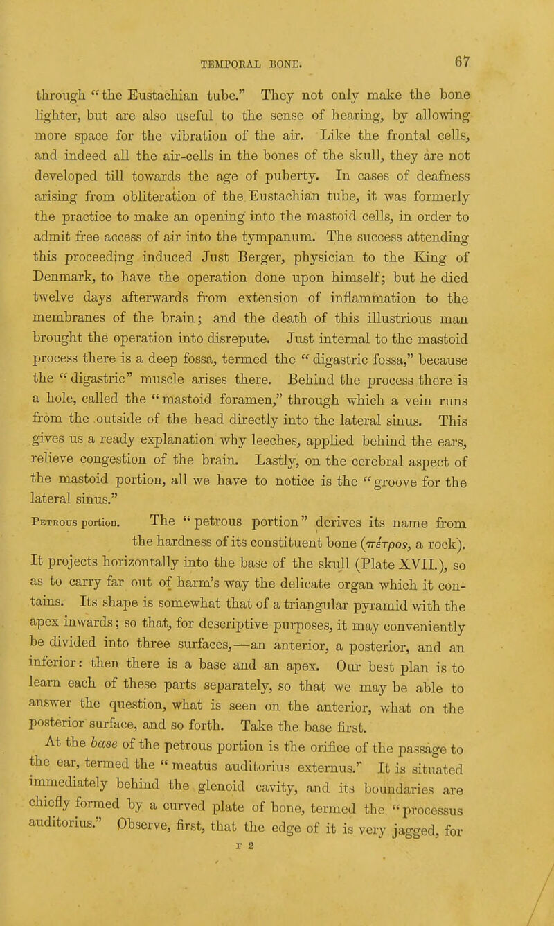 through the Eustachian tube. They not only make the bone lighter, but are also useful to the sense of hearing, by allowing more space for the vibration of the air. Like the frontal cells, and indeed all the air-cells in the bones of the skull, they are not developed till towards the age of puberty. In cases of deafness arising from obliteration of the Eustachiain tube, it was formerly the practice to make an opening into the mastoid cells, in order to admit free access of air into the tympanum. The success attending this proceeding induced Just Berger, physician to the King of Denmark, to have the operation done upon himself; but he died twelve days afterwards from extension of inflammation to the membranes of the brain; and the death of this illustrious man brought the operation into disrepute. Just internal to the mastoid process there is a deep fossa, termed the  digastric fossa, because the  digastric muscle arises there. Behind the process there is a hole, called the mastoid foramen, through which a vein runs from the outside of the head directly into the lateral sinus. This gives us a ready explanation why leeches, applied behind the ears, relieve congestion of the brain. Lastly, on the cerebral aspect of the mastoid portion, all we have to notice is the  groove for the lateral sinus. Pexsous portion. The  petrous portion derives its name from the hardness of its constituent bone (m-sTpos, a rock). It projects horizontally into the base of the skull (Plate XVII.), so as to carry far out of harm's way the delicate organ which it con- tains. Its shape is somewhat that of a triangular pyramid with the apex inwards; so that, for descriptive purposes, it may conveniently be divided into three surfaces,—an anterior, a posterior, and an inferior: then there is a base and an apex. Our best plan is to learn each of these parts separately, so that we may be able to answer the question, what is seen on the anterior, what on the posterior surface, and so forth. Take the base first. At the base of the petrous portion is the orifice of the passage to. the ear, termed the  meatus auditorius externus. It is situated immediately behind the glenoid cavity, and its boundaries are chiefly formed by a curved plate of bone, termed the processus auditorius. Observe, first, that the edge of it is very jagged, for F 2