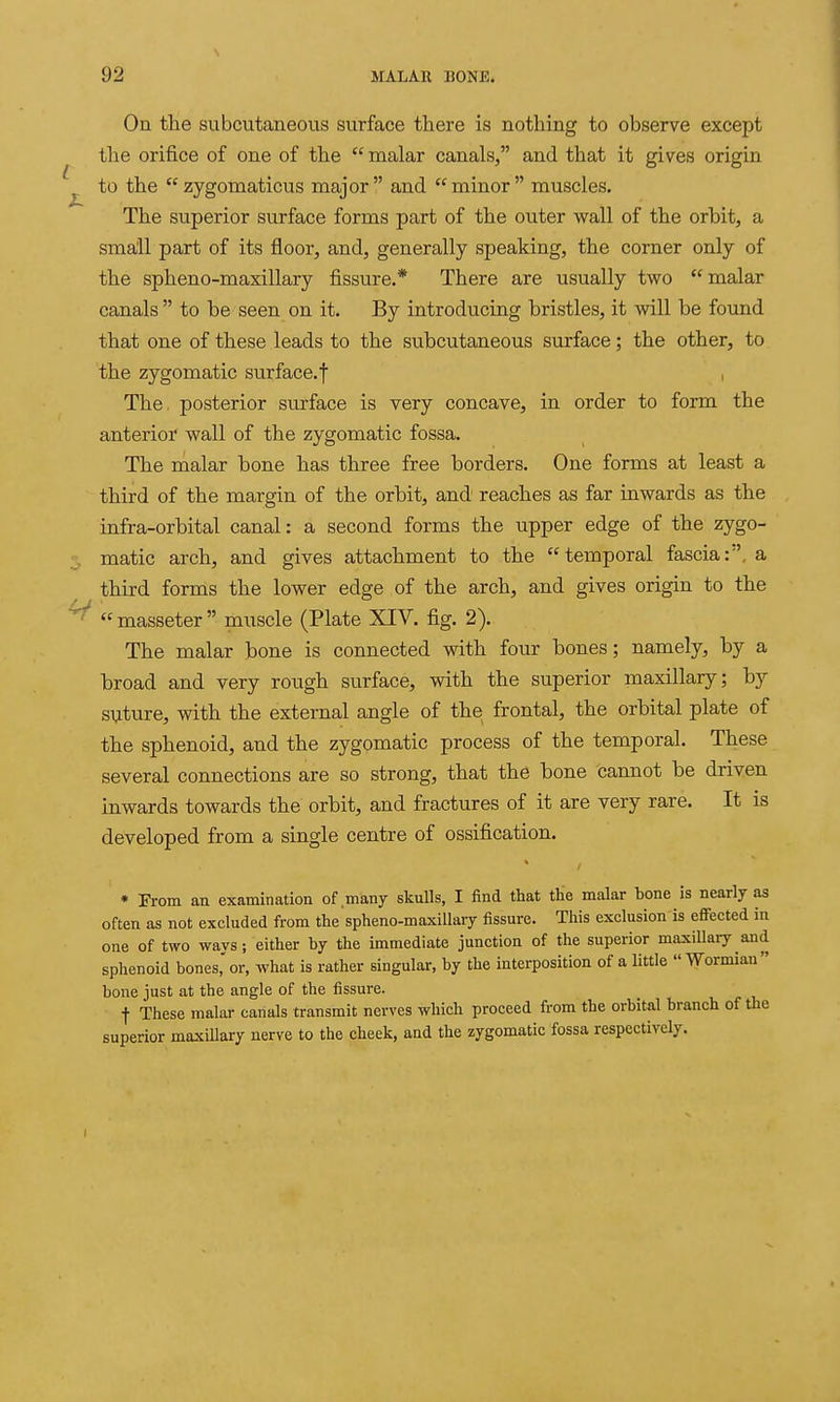 On the subcutaneous surface there is nothing to observe except the orifice of one of the  malar canals, and that it gives origin to the  zygomaticus major and minor muscles. The superior surface forms part of the outer wall of the orbit, a small part of its floor, and, generally speaking, the corner only of the spheno-maxillary fissure.* There are usually two malar canals  to be seen on it. By introducing bristles, it will be found that one of these leads to the subcutaneous surface; the other, to the zygomatic surface.f , The, posterior surface is very concave, in order to form the anterior wall of the zygomatic fossa. The malar bone has three free borders. One forms at least a third of the margin of the orbit, and reaches as far inwards as the infra-orbital canal: a second forms the upper edge of the zygo- matic arch, and gives attachment to the temporal fascia:, a third forms the lower edge of the arch, and gives origin to the  masseter  muscle (Plate XIV. fig. 2). The malar bone is connected with four bones; namely, by a broad and very rough surface, with the superior maxillary; by suture, with the external angle of the frontal, the orbital plate of the sphenoid, and the zygomatic process of the temporal. These several connections are so strong, that the bone oannot be driven inwards towards the orbit, and fractures of it are very rare. It is developed from a single centre of ossification. * -From an examination of many skulls, I find that tlie malar bone is nearly as often as not excluded from the spheno-maxiUary fissure. This exclusion is efiFected in one of two ways; either by the immediate junction of the superior maxillary and sphenoid bones, or, what is rather singular, by the interposition of a little Wormian bone just at the angle of the fissure. t These malar canals transmit nerves which proceed from the orbital branch of the superior maxillary nerve to the cheek, and the zygomatic fossa respectively.