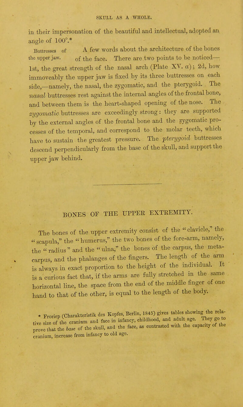 in their impersonation of the beautiful and intellectual, adopted an angle of 100°.* Buttresses of A few words about the architecture of the bones the upper jaw. Qf ^j^e face. There are two points to be noticed—; 1st, the great strength of the nasal arch (Plate XV. a); 2d, how immoveably the upper jaw is fixed by its three buttresses on each side,—namely, the nasal, the zygomatic, and the pterygoid. The nasal buttresses rest against the internal angles of the frontal bone, and between them is the heart-shaped opening of the nose. The zygomatic buttresses are exceedingly strong: they are supported by the external angles of the frontal bone and the zygomatic pro- cesses of the temporal, and correspond to the molar teeth, which have to sustain the greatest pressure. The pterygoid buttresses descend perpendicularly from the base of the skull, and support the upper jaw behind. BONES OF THE UPPER EXTREMITY. The bones of the upper extremity consist of the clavicle, the scapula, the humerus, the two bones of the fore-arm, namely, the radius and the ulna, the bones of the carpus, the meta- carpus, and the phalanges of the fingers. The length of the arm is always in exact proportion to the height of the individual. It is a'curious fact that, if the arms are fuUy stretched in the same horizontal Hue, the space from the end of the middle finger of one hand to that of the other, is equal to the length of the body. * Froriep (Charakteristik des Kopfes, Berlin, 1845) gives tables showing the rela- tive size of the cranium and faee in infancy, childhood, and adult age. They go to p;:ve It thel- of the skull, and the face, as contrasted with the capacity of the cranium, increase from infancy to old age.