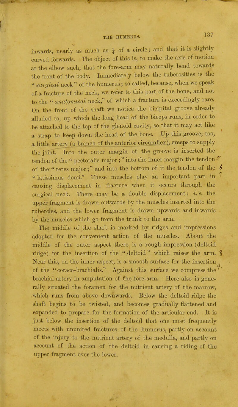 inwards, nearly as much as i of a circle; and that it is slightly curved forwards. The object of this is, to make the axis of motion at the elbow such, that the fore-arm may naturally bend towards the front of the body. Immediately below the tuberosities is the « surgical neck  of the humerus; so called, because, when we speak of a fracture of the neck, we refer to this part of the bone, and not to the  anatomical neck, of which a fracture is exceedingly rare. On the front of the shaft we notice the bicipital groove already alluded to, up which the long head of the biceps runs, in order to be attached to the top of the glenoid cavity, so that it may act like a strap to keep down the head of the bone. Up this groove, too, a little artery (a branch of the anterior circmAex), creeps to supply the joint. Into the outer margin of the groove is inserted the tendon of the  pectoralis major; into the inner margin the tendon ^ of the-teres major; and iuto the bottom of it the tendon of the ^ latissimus dorsi. These muscles play an important part in ' causing displacement in fracture when it occurs through the surgical neck. There may be a double displacement: i. e. the upper fragment is drawn outwards by the muscles inserted into the tubercles, and the lower fragment is drawn upwards and inwards by the muscles which go from the trunk to the arm. The middle of the shaft is marked by ridges and impressions adapted for the convenient action of the muscles. About the middle of the outer aspect there is a rough impression (deltoid ridge) for the insertion of the  deltoid which raises' the arm. $ Near this, on the inner aspect, is a smooth surface for the insertion of the  coraco-brachialis. Against this surface we compress the ^' brachial artery in amputation of the fore-arm. Here also is gene- rally situated the foramen for the nutrient artery of the marrow, .which runs from above downwards. Below the deltoid ridge the shaft begins to be twisted, and becomes gradually flattened and expanded to prepare for the formation of the articular end. It is just below the insertion of the deltoid that one most frequently meets wi,th ununited fractures of the humerus, partly on account of the injury to the nutrient artery of the medulla, and partly on account of the action of the deltoid in causing a riding of the upper fragment over the lower.