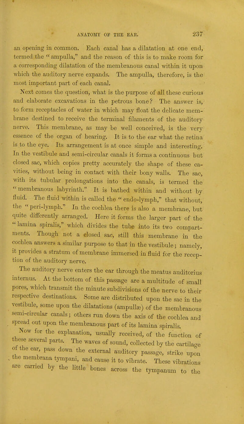 an opening in common. Each canal has a dilatation at one end, termed the  ampulla, and the reason of this is to make room for a con-esponding dilatation of the membranous canal within it upon which the auditory nerve expands. The ampulla, therefore, is the most important part of each canal. Next comes the question, what is the purpose of all these curious and elaborate excavations in the petrous bone? The answer is, to form receptacles of water in which may float the delicate mem- brane destined to receive the terminal filaments of the auditory nerve. This membrane, as may be well conceived, is the very essence of the organ of hearing. It is to the ear what the retina is to the eye. Its arrangement is at once simple and interesting. In the vestibule and semi-circular canals it forms a continuous but closed sac, which copies pretty accurately the shape of these ca- vities, without being in contact with their bony walls. The sac, with its tubular prolongations into the canals, is termed the membranous labyrinth. It is bathed within and without by fluid. The fluid within is called the  endo-lymph, that without, the peri-lymph. In the cochlea there is also a membrane, but quite dififerently arranged. Here it forms the larger part of the lamina spiralis, which divides the tube into its two compart- ments. Though not a closed sac, stUl this membrane in the cochlea answers a similar purpose to that in the vestibule; namely, it provides a stratum of membrane immersed in fluid for the recep- tion of the auditory nerve. The auditory nerve enters the ear through the meatus auditorius internus. At the bottom of this passage are a multitude of small pores, which transmit the minute subdivisions of the nerve to their respective destinations. Some are distributed upon the sac in the vestibule, some upon the dilatations (ampuUse) of the membranous semi-circular canals; others run down the axis of the cochlea aad spread out upon the membranous part of its lamina spiralis. Now for the explanation, usually received, of the function of these several parts. The waves of sound, collected by the cartilao-e of the ear, pass down the external auditory passage, strike upon the membrana tympani, aad cause it to vibrate. These vibrations are carried by the little bones across the tympanum to the