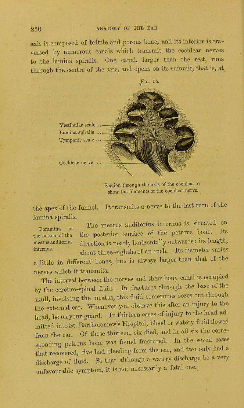 axis is composed of brittle and porous bone, and its interior is tra- versed by numerous canals which transmit the cochlear nerves to the lamina spiralis. One canal, larger than the rest, runs through the centre of the axis, and opens on its summit, that is, at 55. Vestibular scale... Lamina spiralis ... Tympanic scale ... Cochlear nerve .., Section through the axis of the cochlea, to show the filaments of the cochlear nerve. the apex of the funnel. It transmits a nerve to the last turn of the lamina spiralis. The meatus auditorius internus is situated on Foramina at „ ,-, ^ v „ T+c. the bottom of the the posterior surface of the petrous bone, its meatus auditorius (jij-ection is nearly horizontally outwards ; its length, • about three-eighths of an inch. Its diameter varies a little in different bones, but is always larger than that of the nerves which it transmits. The interval between the nerves and their bony canal is occupied by the cerebro-s'pinal fluid. In fractures through the base of the skull, involving the meatus, this fluid sometimes oozes out through the external ear. Whenever you observe this after an injury to the head be on your guard. In thirteen cases of injury to the head ad- mitted into St. Bartholomew's Hospital, blood or watery fluid flowed from the ear. Of these thirteen, six died, and in all six the corre- sponding petrous bone was found fractured. In the seven cases that recovered, five had bleeding from the ear, aad two only had a discharge of fluid. So that although a watery discharge be a very unfavourable symptom, it is not necessarily a fatal one.