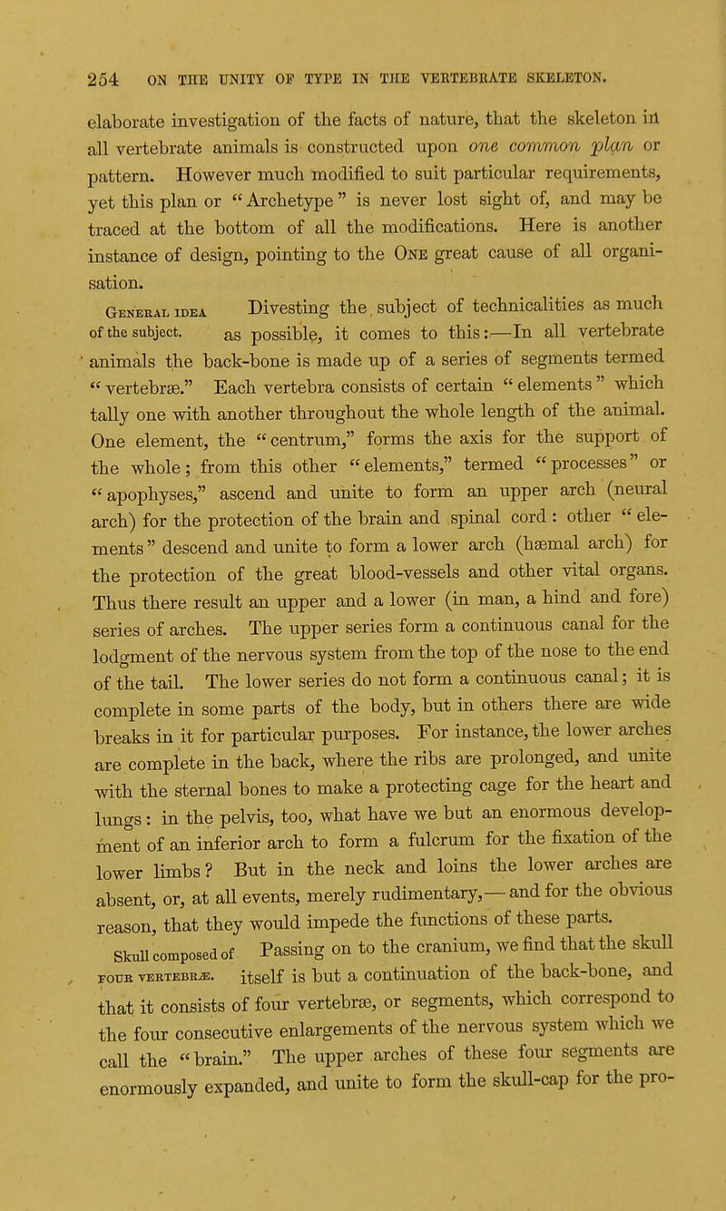 elaborate investigation of the facts of nature, that the skeleton iil all vertebrate animals is constructed upon one common plan or pattern. However much modified to suit particular requirements, yet this plan or  Archetype  is never lost sight of, and may be traced at the bottom of all the modifications. Here is another instance of design, pointing to the One great cause of all organi- sation. General IDEA Divesting the , subject of technicalities as much of the subject. ag possible, it comes to this:—In all vertebrate • animals the back-bone is made up of a series of segments termed  vertebrae. Each vertebra consists of certain  elements  which tally one with another throughout the whole length of the animal. One element, the centrum, forms the axis for the support of the whole; from this other elements, termed processes or apophyses, ascend and unite to form an upper arch (neural arch) for the protection of the brain and spinal cord : other  ele- ments descend and unite to form a lower arch (haemal arch) for the protection of the great blood-vessels and other vital organs. Thus there result an upper and a lower (in man, a hind and fore) series of arches. The upper series form a continuous canal for the lodgment of the nervous system from the top of the nose to the end of the tail. The lower series do not form a continuous canal; it is complete in some parts of the body, but in others there axe wide breaks in it for particular purposes. For instance, the lower arches are complete in the back, where the ribs are prolonged, and unite with the sternal bones to make a protecting cage for the heart and lungs : in the pelvis, too, what have we but an enormous develop- ment of an inferior arch to form a fulcrum for the fixation of the lower limbs ? But in the neck and loins the lower arches are absent, or, at all events, merely rudimentary,—and for the obvious reason, that they would impede the functions of these parts. SkuU composed of Passing on to the cranium, we find that the skull FouB vERTEBKiE. itsclf Is but a coutinuation of the back-bone, and that it consists of four vertebra, or segments, which correspond to the four consecutive enlargements of the nervous system which we call the brain. The upper arches of these foiu: segments are enormously expanded, and unite to form the skull-cap for the pro-