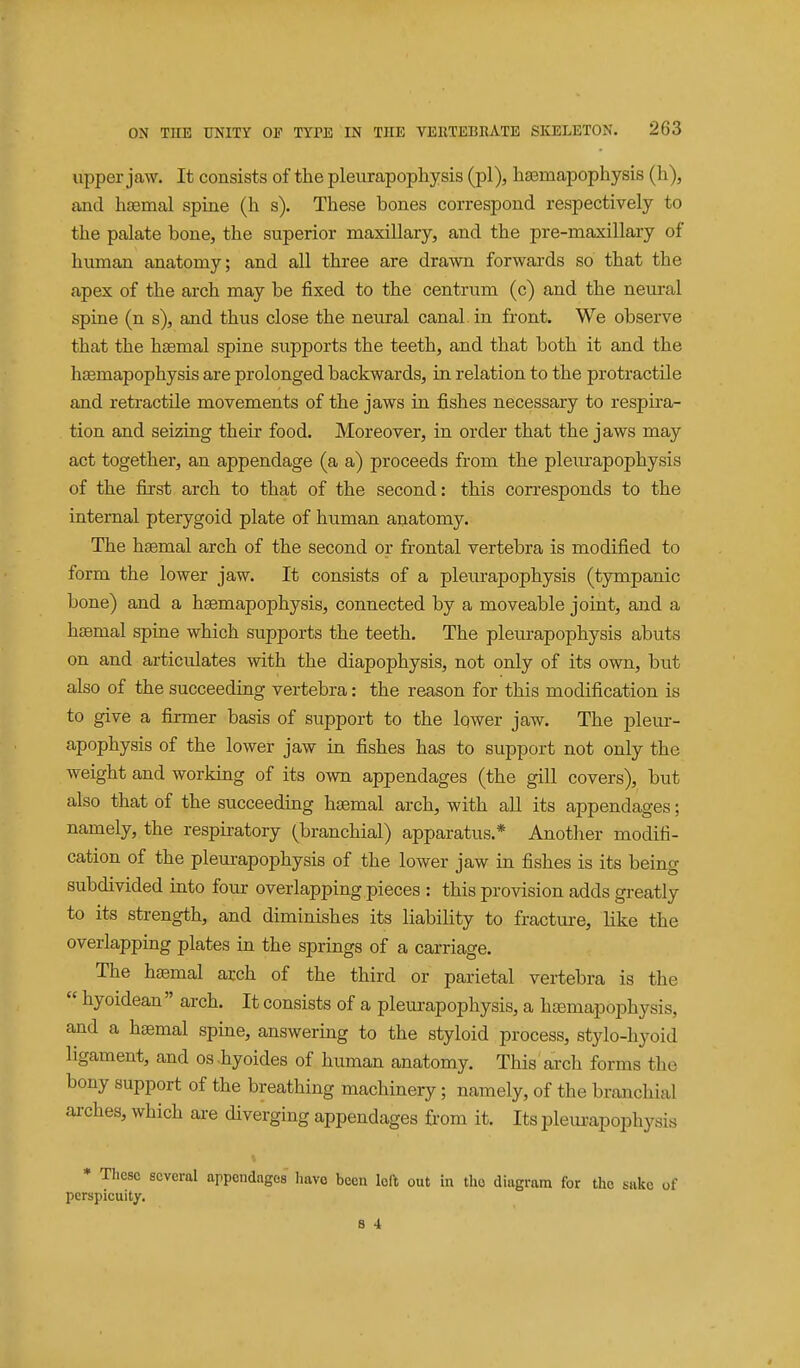 upper jaw. It consists of the pleurapophysis (pi), haBmapophysis (h), ajid haemal spine (h s). These bones correspond respectively to the palate bone, the superior maxillary, and the pre-maxillary of human anatomy; and all three are drawn forwards so that the apex of the arch may be fixed to the centrum (c) and the neural spine (n s), and thus close the neural canal in front. We observe that the hsemal spine supports the teeth, and that both it and the hsemapophysis are prolonged backwards, in relation to the protractile and retractile movements of the jaws in fishes necessary to respira- tion and seizing their food. Moreover, in order that the jaws may act together, an appendage (a a) proceeds from the pleurapophysis of the first arch to that of the second: this corresponds to the internal pterygoid plate of human anatomy. The haemal arch of the second or frontal vertebra is modified to form the lower jaw. It consists of a plem-apophysis (tympanic bone) and a hsemapophysis, connected by a moveable joint, and a htemal spine which supports the teeth. The pleurapophysis abuts on and articulates with the diapophysis, not only of its own, but also of the succeeding vertebra: the reason for this modification is to give a firmer basis of support to the lower jaw. The pleur- apophysis of the lower jaw in fishes has to support not only the weight and working of its own appendages (the gill covers), but also that of the succeeding haemal arch, with all its appendages; namely, the respiratory (branchial) apparatus.* Another modifi- cation of the pleurapophysis of the lower jaw in fishes is its being subdivided into four overlapping pieces : this provision adds greatly to its strength, and diminishes its liability to fracture, like the overlapping plates in the springs of a carriage. The hasmal arch of the third or parietal vertebra is the  hyoidean  arch. It consists of a pleurapophysis, a htemapophysis, and a haemal spine, answering to the styloid process, stylo-hyoid ligament, and os.hyoides of human anatomy. This arch forms the bony support of the breathing machinery; namely, of the branchial arches, which are diverging appendages from it. Its plem-apophysis * Tliese several appendages liavo been loft out in the diagram for the sake of perspicuity. 8 4