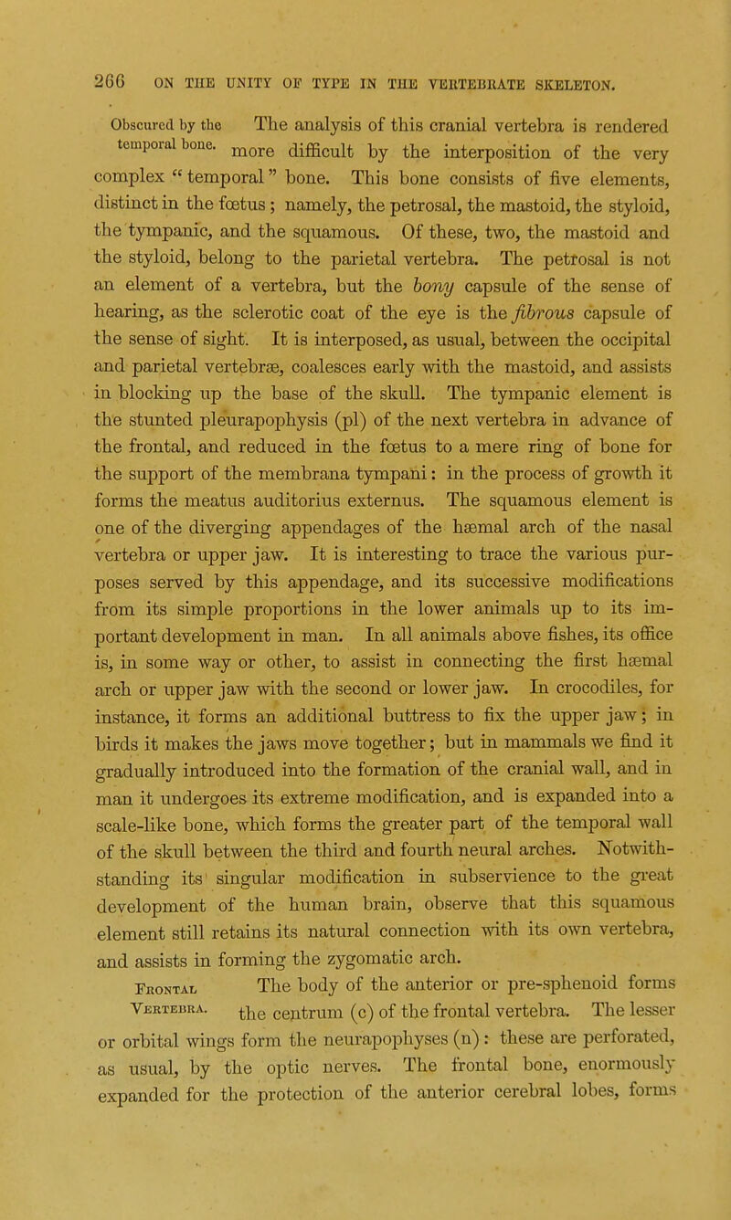 Obscured by the The analysis of this cranial vertebra is rendered temporal bone. ^^^^ difficult by the interposition of the very complex  temporal bone. This bone consists of five elements, distinct in the foetus ; namely, the petrosal, the mastoid, the styloid, the tympanic, and the squamous. Of these, two, the mastoid and the styloid, belong to the parietal vertebra. The petrosal is not an element of a vertebra, but the bony capsule of the sense of hearing, as the sclerotic coat of the eye is the fibrous capsule of the sense of sight. It is interposed, as usual, between the occipital and parietal vertebrae, coalesces early with the mastoid, and assists in blocking up the base of the skull. The tympanic element is the stunted pleurapophysis (pi) of the next vertebra in advance of the frontal, and reduced in the foetus to a mere ring of bone for the support of the membrana tympani: in the process of growth it forms the meatus auditorius externus. The squamous element is one of the diverging appendages of the hsemal arch of the nasal vertebra or upper jaw. It is interesting to trace the various pur- poses served by this appendage, and its successive modifications from its simple proportions in the lower animals up to its im- portant development in man. In all animals above fishes, its office is, in some way or other, to assist in connecting the first hsemal arch or upper jaw with the second or lower jaw. In crocodiles, for instance, it forms an additional buttress to fix the upper jaw; in birds it makes the jaws move together; but in mammals we find it gradually introduced into the formation of the cranial wall, and in man it undergoes its extreme modification, and is expanded into a scale-like bone, which forms the greater part of the temporal wall of the skull between the third and fourth neural arches. Notwith- standing its singular modification in subservience to the great development of the human brain, observe that this squamous element still retains its natural connection with its own vertebra, and assists in forming the zygomatic arch. TnoNTAL The body of the anterior or pre-sphenoid forms Vektedra. ceptrum (c) of the frontal vertebra. The lesser or orbital wings form the neurapophyses (n) : these are perforated, as usual, by the optic nerves. The frontal bone, enormously expanded for the protection of the anterior cerebral lobes, forms