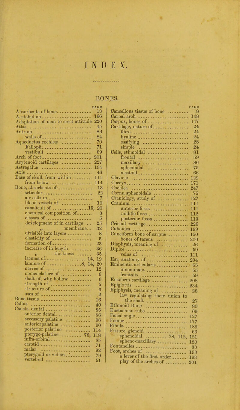 INDEX. BO]sr;ES. PAGE Absorbents of bone 13 Acetabulum 166 A daptation of man to erect attitude 220 Atlas 45 Antrum 86 walls of 84 Aqueductus cochlesB 70 Fallopii 71 vestibuli 69 Arch of foot ^.201 Arytenoid cartilages 227 Astragalus 194 Axis 46 Base of skull, from within Ill from below 114 Bone, absorbents of 13 articular 22 air cells in 7 blood vessels of 10 canaUculi of 15, 20 chemical composition of. 3 classes of 5 deyelopment of in cartilage ... 25 „ membrane... 32 divisible into layers 8 elasticity of 5 formation of 23 increase of in length 36 „ tliickness 35 lacunse of. 14, 19 lamince of 8, 14, 20 nerves of 12 nomenclature of 6 shaft of, why hollow 6 strength of .. 5 structure of 6 uses of 2 Bone tissue 16 Callus 40 Canals, dental  55 anterior dental 86 accessory palatine 96 antcriorpalatine 90 posterior palatine 114 pterygo-palatine 76, 118 infra-orbital 85 carotid 7I malar 92 pterygoid or vidian ..' 79 vertebral 51 PAGE Cancellous tissue of bone 8 Carpal arch 148 Carpus, bones of 147 Cartilage, nature of 24 fibro- 24 hyahne 24 ossifying 28 simple 24 Cells, ethmoidal 81 frontal 59 maxillary 86 sphenoidal 75 mastoid 66 Clavicle 129 Coccyx 171 Cochlea 247 Cornu sphenoidale 75 Craniology, study of 127 Cranium Ill anterior fossa Ill middle fossa 112 posterior fossa 113 Cricoid cartilage 226 Cuboides 199 Cuneiform bone of carpus 150 bones of tarsus 200 Diaphysis, meaning of 26 Diploe 59 veins of m Ear, anatomy of 234 Eminentia articularis 65 innommata 55 frontalis 59 Ensiform cartilage 208 Epiglottis 234 Epiphysis, meaning of 26 law regulating their union to the shaft 27 Ethmoid Bone 80 Eustachian tube 69 Facial angle 127 Femur 177 Fibula 189 Fissure, glenoid 66 sphenoidal 78, 112, 121 spheno-maxillary 120 Fontanelles 33 Foot, arches of 193 a lever of the first order 193 play of the arches of 201