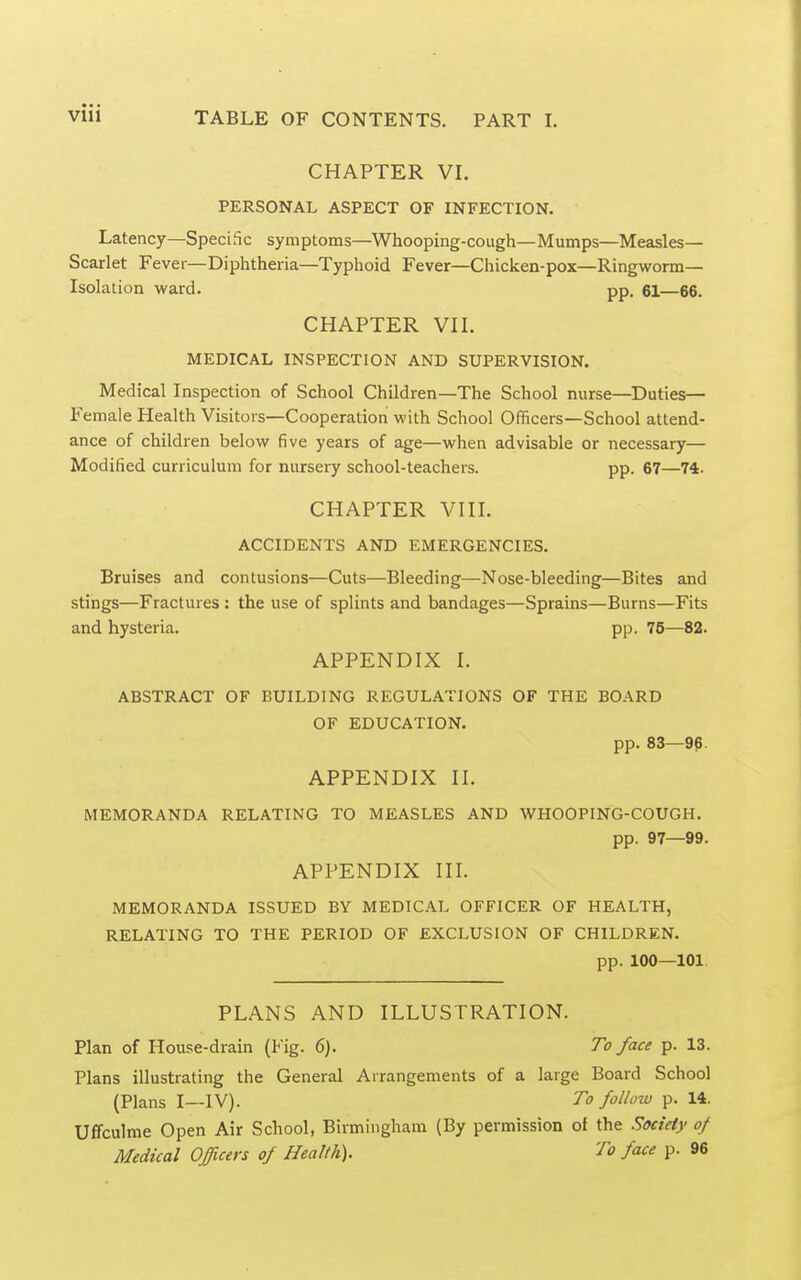 CHAPTER VI. PERSONAL ASPECT OF INFECTION. Latency—Speciflc symptoms—^Whooping-cough—Mumps—Measles- Scarlet Fever—Diphtheria—Typhoid Fever—Chicken-pox—Ringworm- Isolation ward. pp. 61—66. CHAPTER VIL MEDICAL INSPECTION AND SUPERVISION. Medical Inspection of School Children—The School nurse—^Duties— Female Health Visitors—Cooperation with School Officers—School attend- ance of children below five years of age—when advisable or necessary— Modified curriculum for nursery school-teachers. pp. 67—74. CHAPTER VIII. ACCIDENTS AND EMERGENCIES. Bruises and contusions—Cuts—Bleeding—Nose-bleeding—Bites and stings—Fractures : the use of splints and bandages—Sprains—Burns—Fits and hysteria. pp. 75—82. APPENDIX L ABSTRACT OF BUILDING REGULATIONS OF THE BOARD OF EDUCATION. pp. 83—96. APPENDIX II. MEMORANDA RELATING TO MEASLES AND WHOOPING-COUGH. pp. 97—99. APPENDIX III. MEMORANDA ISSUED BY MEDICAL OFFICER OF HEALTH, RELATING TO THE PERIOD OF EXCLUSION OF CHILDREN. pp. 100—101 PLANS AND ILLUSTRATION. Plan of House-drain (Fig. 6). To face p. 13. Plans illustrating the General Arrangements of a large Board School (Plans I—IV). To follow p. 14. Uffculme Open Air School, Birmingham (By permission of the Society of Medical Officers of Health). To face p. 96