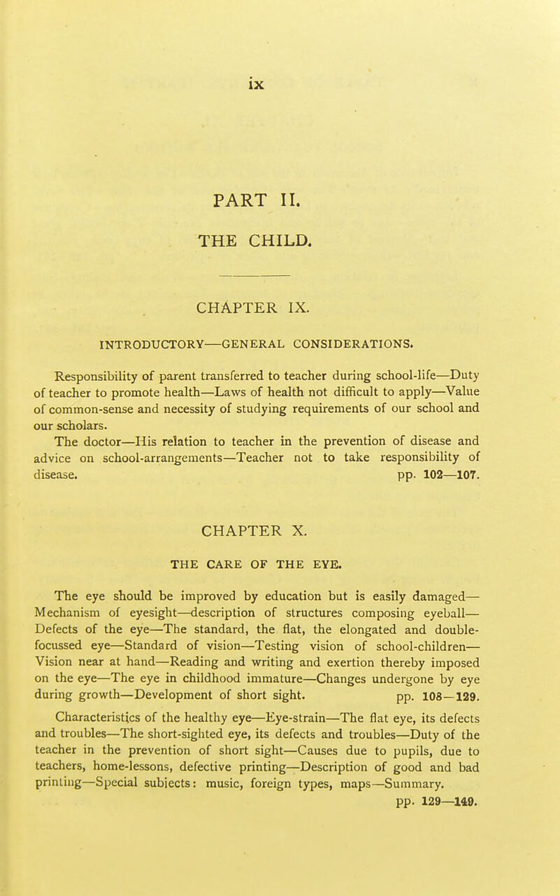 PART II. THE CHILD. CHAPTER IX. INTRODUCTORY—GENERAL CONSIDERATIONS. Responsibility of parent transferred to teacher during school-life—Duty of teacher to promote health—Laws of health not difficult to apply—Value of common-sense and necessity of studying requirements of our school and our scholars. The doctor—His relation to teacher in the prevention of disease and advice on school-arrangements—Teacher not to take responsibility of disease. pp. 102—107. CHAPTER X. THE CARE OF THE EYE. The eye should be improved by education but is easily damaged— Mechanism of eyesight—description of structures composing eyeball— Defects of the eye—The standard, the flat, the elongated and double- focussed eye—Standard of vision—Testing vision of school-children— Vision near at hand—Reading and writing and exertion thereby imposed on the eye—The eye in childhood immature—Changes undergone by eye during growth—Development of short sight. pp. 108—129. Characteristics of the healthy eye—Eye-strain—The flat eye, its defects and troubles—The short-sighted eye, its defects and troubles—Duty of the teacher in the prevention of short sight—Causes due to pupils, due to teachers, home-lessons, defective printing—Description of good and bad priming—Special subjects: music, foreign types, maps—Summary. pp. 129—149.