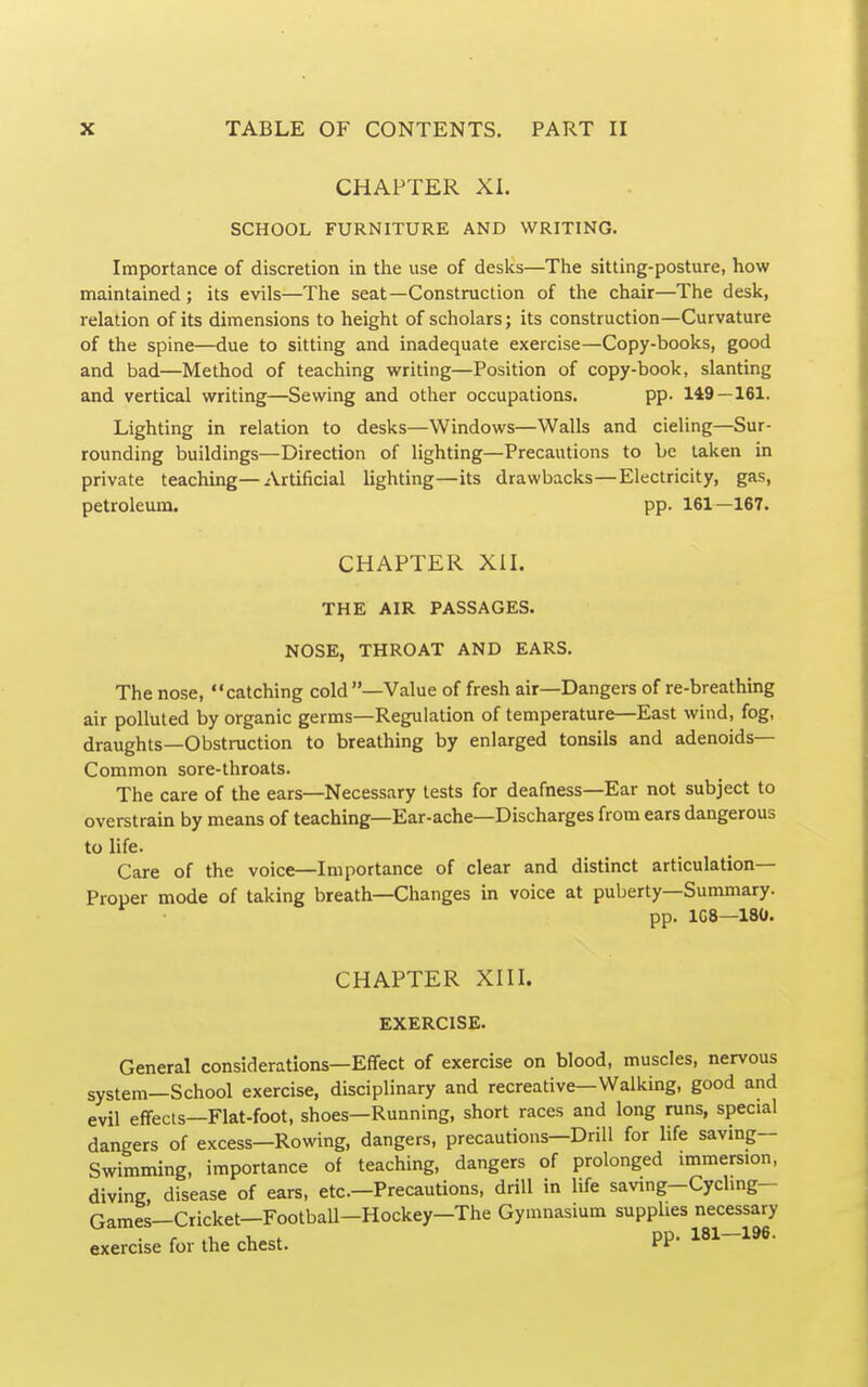 CHAPTER XI. SCHOOL FURNITURE AND WRITING. Importance of discretion in the use of desks—The sitting-posture, how maintained; its evils—The seat—Construction of the chair—The desk, relation of its dimensions to height of scholars; its construction—Curvature of the spine—due to sitting and inadequate exercise—Copy-books, good and bad—Method of teaching writing—Position of copy-book, slanting and vertical writing—Sewing and other occupations. pp. 149 — 161. Lighting in relation to desks—Windows—Walls and cieling—Sur- rounding buildings—Direction of lighting—Precautions to be taken in private teaching—Artificial lighting—its drawbacks—Electricity, gas, petroleum. pp. 161—167. CHAPTER XIL THE AIR PASSAGES. NOSE, THROAT AND EARS. The nose, catching cold—Value of fresh air—Dangers of re-breathing air polluted by organic germs—Regulation of temperature—East wind, fog, draughts—Obstruction to breathing by enlarged tonsils and adenoids- Common sore-throats. The care of the ears—Necessary tests for deafness—Ear not subject to overstrain by means of teaching—Ear-ache—Discharges from ears dangerous to life. Care of the voice—Importance of clear and distinct articulation- Proper mode of taking breath—Changes in voice at puberty—Summary. pp. ICS—180. CHAPTER XIII. EXERCISE. General considerations—Effect of exercise on blood, muscles, nervous system—School exercise, disciplinary and recreative—Walking, good and evil effects—Flat-foot, shoes—Running, short races and long runs, special dangers of excess—Rowing, dangers, precautions—Drill for life saving- Swimming, importance of teaching, dangers of prolonged immersion, diving, disease of ears, etc.—Precautions, drill in life saving-Cycling- Games—Cricket—Football-Hockey—The Gymnasium supplies necessary exercise for the chest. PP'