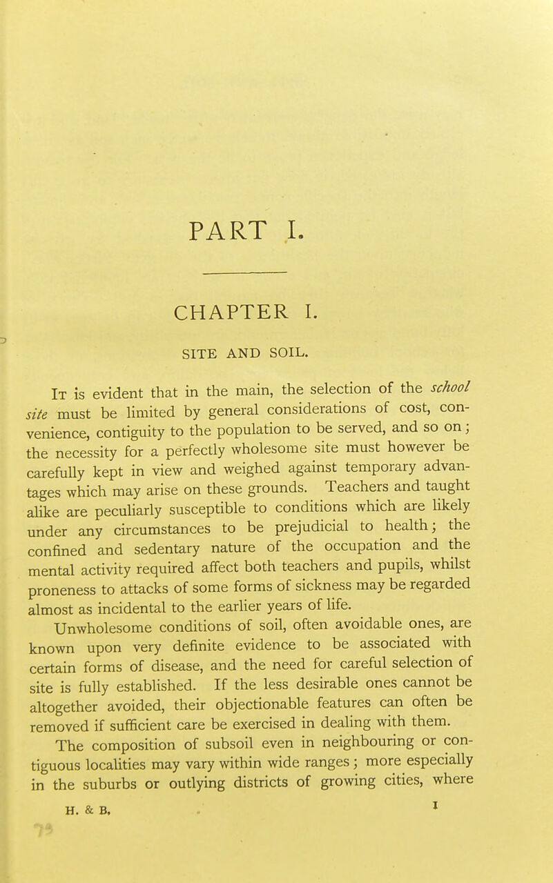 CHAPTER I. SITE AND SOIL. It is evident that in the main, the selection of the school site must be limited by general considerations of cost, con- venience, contiguity to the population to be served, and so on; the necessity for a perfecdy wholesome site must however be carefully kept in view and weighed against temporary advan- tages which may arise on these grounds. Teachers and taught alike are peculiarly susceptible to conditions which are likely under any circumstances to be prejudicial to health; the confined and sedentary nature of the occupation and the mental activity required affect both teachers and pupils, whilst proneness to attacks of some forms of sickness may be regarded almost as incidental to the earlier years of life. Unwholesome conditions of soil, often avoidable ones, are known upon very definite evidence to be associated with certain forms of disease, and the need for careful selection of site is fully established. If the less desirable ones cannot be altogether avoided, their objectionable features can often be removed if sufficient care be exercised in dealing with them. The composition of subsoil even in neighbouring or con- tiguous localities may vary within wide ranges ; more especially in the suburbs or outlying districts of growing cities, where H. & B. . ^