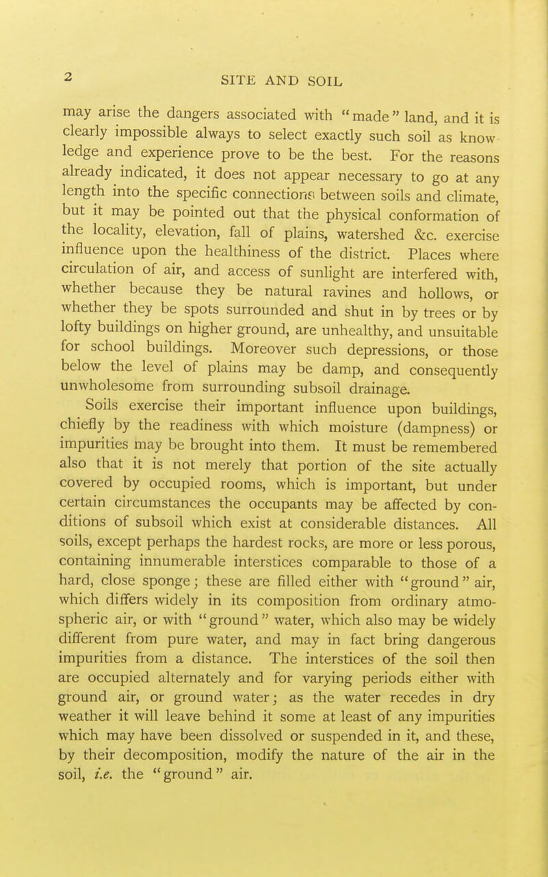 may arise the dangers associated with  made  land, and it is clearly impossible always to select exactly such soil as know ledge and experience prove to be the best. For the reasons already indicated, it does not appear necessary to go at any length into the specific connections between soils and climate, but it may be pointed out that the physical conformation of the locality, elevation, fall of plains, watershed &c. exercise influence upon the healthiness of the district. Places where circulation of air, and access of sunlight are interfered with, whether because they be natural ravines and hollows, or whether they be spots surrounded and shut in by trees or by lofty buildings on higher ground, are unhealthy, and unsuitable for school buildings. Moreover such depressions, or those below the level of plains may be damp, and consequently unwholesome from surrounding subsoil drainage. Soils exercise their important influence upon buildings, chiefly by the readiness with which moisture (dampness) or impurities may be brought into them. It must be remembered also that it is not merely that portion of the site actually covered by occupied rooms, which is important, but under certain circumstances the occupants may be affected by con- ditions of subsoil which exist at considerable distances. All soils, except perhaps the hardest rocks, are more or less porous, containing innumerable interstices comparable to those of a hard, close sponge; these are filled either with  ground  air, which differs widely in its composition from ordinary atmo- spheric air, or with  ground  water, which also may be widely different from pure water, and may in fact bring dangerous impurities from a distance. The interstices of the soil then are occupied alternately and for varying periods either with ground air, or ground water; as the water recedes in dry weather it will leave behind it some at least of any impurities which may have been dissolved or suspended in it, and these, by their decomposition, modify the nature of the air in the soil, i.e. the ground air.