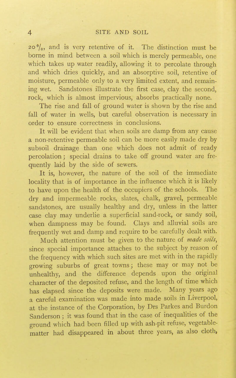 20 and is very retentive of it. The distinction must be borne in mind between a soil which is merely permeable, one which takes up water readily, allowing it to percolate through and which dries quickly, and an absorptive soil, retentive of moisture, permeable only to a very limited extent, and remain- ing wet. Sandstones illustrate the first case, clay the second, rock, which is almost impervious, absorbs practically none. The rise and fall of ground water is shown by the rise and fall of water in wells, but careful observation is necessary in order to ensure correctness in conclusions. It will be evident that when soils are damp from any cause a non-retentive permeable soil can be more easily made dry by subsoil drainage than one which does not admit of ready percolation; special drains to take off ground water are fre- quently laid by the side of sewers. It is, however, the nature of the soil of the immediate locality that is of importance in the influence which it is likely to have upon the health of the occupiers of the schools. The dry and impermeable rocks, slates, chalk, gravel, permeable sandstones, are usually healthy and dry, unless in the latter case clay may underlie a superficial sand-rock, or sandy soil, when dampness may be found. Clays and alluvial soils are frequently wet and damp and require to be carefully dealt with. Much attention must be given to the nature of made soils, since special importance attaches to the subject by reason of the frequency with which such sites are met with in the rapidly growing suburbs of great towns; these may or may not be unhealthy, and the difference depends upon the original character of the deposited refuse, and the length of time which has elapsed since the deposits were made. Many years ago a careful examination was made into made soils in Liverpool, at the instance of the Corporation, by Drs Parkes and Burdon Sanderson ; it was found that in the case of inequalities of the ground which had been filled up with ash-pit refuse, vegetable- matter had disappeared in about three years, as also cloth,