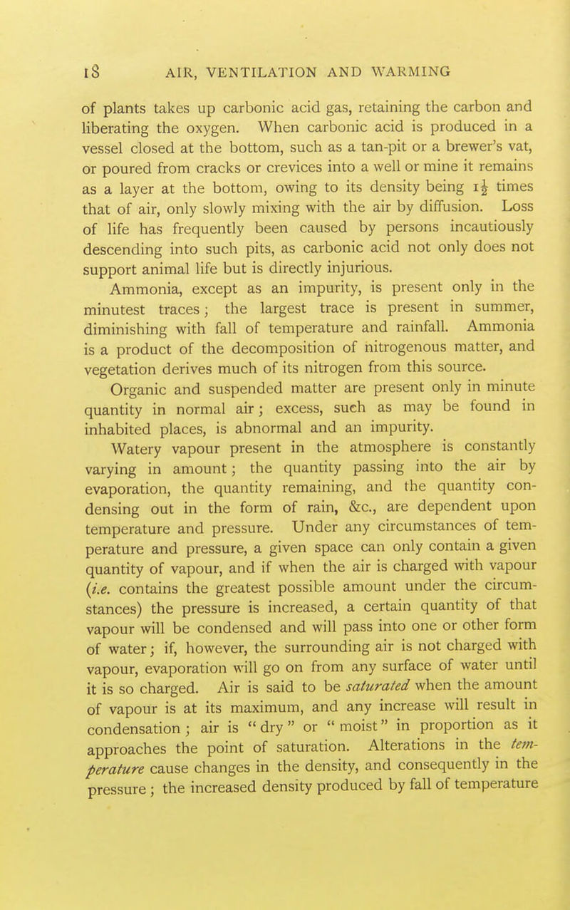 of plants takes up carbonic acid gas, retaining the carbon and liberating the oxygen. When carbonic acid is produced in a vessel closed at the bottom, such as a tan-pit or a brewer's vat, or poured from cracks or crevices into a well or mine it remains as a layer at the bottom, owing to its density being times that of air, only slowly mixing with the air by diffusion. Loss of life has frequently been caused by persons incautiously descending into such pits, as carbonic acid not only does not support animal life but is directly injurious. Ammonia, except as an impurity, is present only in the minutest traces; the largest trace is present in summer, diminishing with fall of temperature and rainfall. Ammonia is a product of the decomposition of nitrogenous matter, and vegetation derives much of its nitrogen from this source. Organic and suspended matter are present only in minute quantity in normal air; excess, such as may be found in inhabited places, is abnormal and an impurity. Watery vapour present in the atmosphere is constantly varying in amount; the quantity passing into the air by evaporation, the quantity remaining, and the quantity con- densing out in the form of rain, &c., are dependent upon temperature and pressure. Under any circumstances of tem- perature and pressure, a given space can only contain a given quantity of vapour, and if when the air is charged with vapour {i.e. contains the greatest possible amount under the circum- stances) the pressure is increased, a certain quantity of that vapour will be condensed and will pass into one or other form of water; if, however, the surrounding air is not charged with vapour, evaporation will go on from any surface of water until it is so charged. Air is said to be saturated when the amount of vapour is at its maximum, and any increase will result in condensation ; air is  dry  or  moist in proportion as it approaches the point of saturation. Alterations in the tem- perature cause changes in the density, and consequently in the pressure; the increased density produced by fall of temperature
