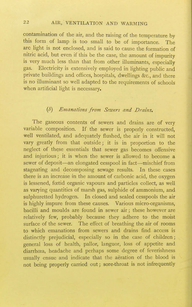 contamination of the air, and the raising of the temperature by this form of lamp is too small to be of importance. The arc light is not enclosed, and is said to cause the formation of nitric acid, but even if this be the case, the amount of impurity is very much less than that from other illuminants, especially gas. Electricity is extensively employed in lighting public and private buildings and offices, hospitals, dwellings &c., and there is no illuminant so well adapted to the requirements of schools when artificial light is necessary. {b) Emanations from Sewers and Drains. The gaseous contents of sewers and drains are of very variable composition. If the sewer is properly constructed, well ventilated, and adequately flushed, the air in it will not vary greatly from that outside; it is in proportion to the neglect of these essentials that sewer gas becomes offensive and injurious; it is when the sewer is allowed to become a sewer of deposit—an elongated cesspool in fact—mischief from stagnating and decomposing sewage results. In these cases there is an increase in the amount of carbonic acid, the oxygen is lessened, foetid organic vapours and particles collect, as well as varying quantities of marsh gas, sulphide of ammonium, and sulphuretted hydrogen. In closed and sealed cesspools the air is highly impure from these causes. Various micro-organisms, bacilli and moulds are found in sewer air; these however are relatively few, probably because they adhere to the moist surface of the sewer. The effect of breathing the air of rooms to which emanations from sewers and drains find access is distinctly prejudicial, especially so in the case of children; general loss of health, pallor, languor, loss of appetite and diarrhoea, headache and perhaps some degree of feverishness usually ensue and indicate that the aeration of the blood is not being properly carried out; sore-throat is not infrequently